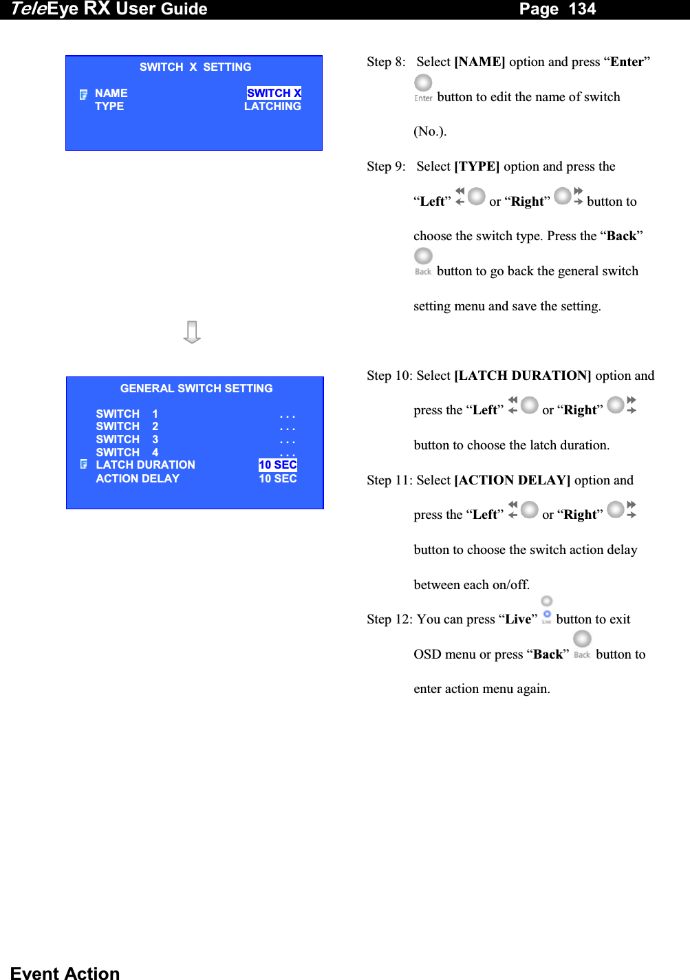 Tele Eye RX User Guide                                                                   Page  134  Event Action   Step 8:   Select [NAME] option and press &ldquo;Enter&rdquo;  button to edit the name of switch (No.). Step 9:   Select [TYPE] option and press the &ldquo;Left&rdquo;  or &ldquo;Right&rdquo;  button to choose the switch type. Press the &ldquo;Back&rdquo;  button to go back the general switch setting menu and save the setting.     Step 10: Select [LATCH DURATION] option and press the &ldquo;Left&rdquo;  or &ldquo;Right&rdquo;  button to choose the latch duration. Step 11: Select [ACTION DELAY] option and press the &ldquo;Left&rdquo;  or &ldquo;Right&rdquo;  button to choose the switch action delay between each on/off. Step 12: You can press &ldquo;Live&rdquo;   button to exit OSD menu or press &ldquo;Back&rdquo;   button to enter action menu again.  SWITCH  X  SETTING NAME  SWITCH X TYPE LATCHING GENERAL SWITCH SETTING SWITCH    1 . . . SWITCH    2 . . . SWITCH    3 . . . SWITCH    4 . . . LATCH DURATION  10 SEC ACTION DELAY  10 SEC 