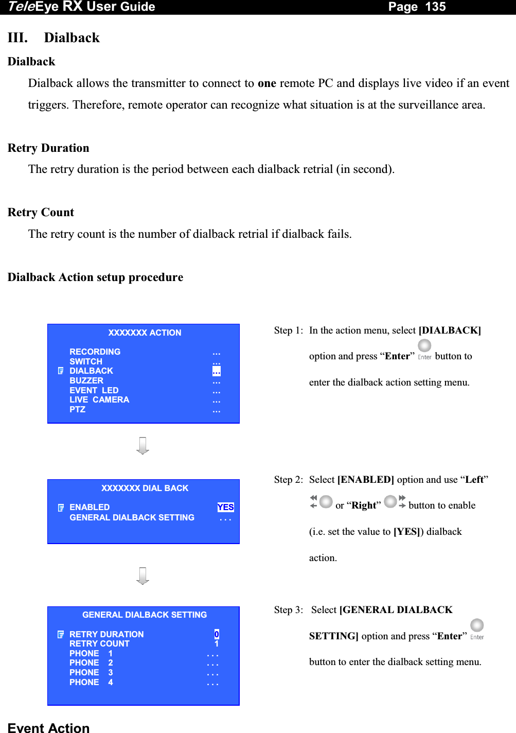 Tele Eye RX User Guide                                                                   Page  135  Event Action III. Dialback Dialback Dialback allows the transmitter to connect to one remote PC and displays live video if an event triggers. Therefore, remote operator can recognize what situation is at the surveillance area.   Retry Duration  The retry duration is the period between each dialback retrial (in second).  Retry Count The retry count is the number of dialback retrial if dialback fails.  Dialback Action setup procedure    Step 1:  In the action menu, select [DIALBACK] option and press &ldquo;Enter&rdquo;  button to enter the dialback action setting menu.      Step 2: Select [ENABLED] option and use &ldquo;Left&rdquo;  or &ldquo;Right&rdquo;  button to enable (i.e. set the value to [YES]) dialback action.             Step 3:   Select [GENERAL DIALBACK SETTING] option and press &ldquo;Enter&rdquo;  button to enter the dialback setting menu. XXXXXXX ACTION RECORDING &hellip; SWITCH &hellip; DIALBACK &hellip; BUZZER &hellip; EVENT  LED &hellip; LIVE  CAMERA &hellip; PTZ &hellip; XXXXXXX DIAL BACK ENABLED YESGENERAL DIALBACK SETTING  . . .GENERAL DIALBACK SETTING RETRY DURATION   0 RETRY COUNT   1 PHONE    1 . . . PHONE    2 . . . PHONE    3 . . . PHONE    4 . . .  
