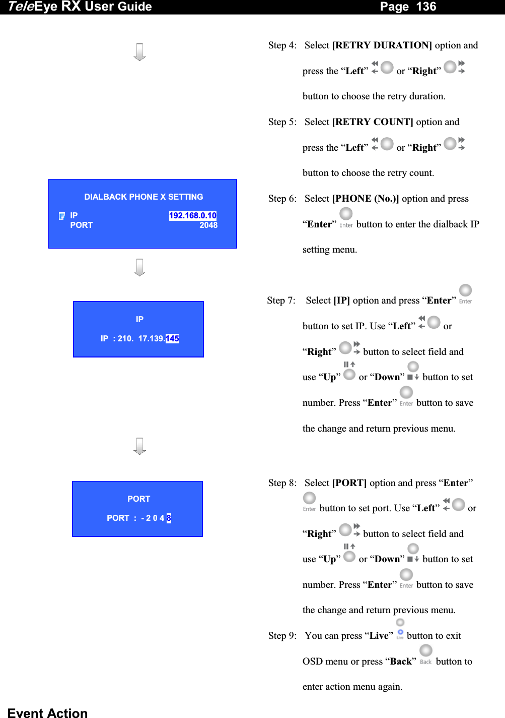 Tele Eye RX User Guide                                                                   Page  136  Event Action        Step 4:   Select [RETRY DURATION] option and press the &ldquo;Left&rdquo;  or &ldquo;Right&rdquo;  button to choose the retry duration. Step 5:   Select [RETRY COUNT] option and press the &ldquo;Left&rdquo;  or &ldquo;Right&rdquo;  button to choose the retry count. Step 6:   Select [PHONE (No.)] option and press &ldquo;Enter&rdquo;  button to enter the dialback IP setting menu.      Step 7:    Select [IP] option and press &ldquo;Enter&rdquo;  button to set IP. Use &ldquo;Left&rdquo;   or &ldquo;Right&rdquo;   button to select field and use &ldquo;Up&rdquo;   or &ldquo;Down&rdquo;   button to set number. Press &ldquo;Enter&rdquo;  button to save the change and return previous menu.      Step 8:   Select [PORT] option and press &ldquo;Enter&rdquo;  button to set port. Use &ldquo;Left&rdquo;   or &ldquo;Right&rdquo;   button to select field and use &ldquo;Up&rdquo;   or &ldquo;Down&rdquo;   button to set number. Press &ldquo;Enter&rdquo;  button to save the change and return previous menu. Step 9:   You can press &ldquo;Live&rdquo;   button to exit OSD menu or press &ldquo;Back&rdquo;   button to enter action menu again. DIALBACK PHONE X SETTING  IP   192.168.0.10 PORT 2048  IP  IP  : 210.  17.139.145 PORT  PORT  :  - 2 0 4 8 