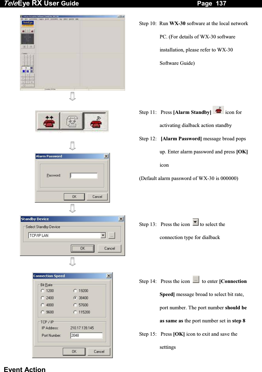 Tele Eye RX User Guide                                                                   Page  137  Event Action    Step 10:  Run WX-30 software at the local network PC. (For details of WX-30 software installation, please refer to WX-30 Software Guide)        Step 11:   Press [Alarm Standby]  icon for activating dialback action standby Step 12:   [Alarm Password] message broad pops up. Enter alarm password and press [OK] icon (Default alarm password of WX-30 is 000000)    Step 13:   Press the icon    to select the connection type for dialback   Step 14:   Press the icon     to enter [Connection Speed] message broad to select bit rate, port number. The port number should be as same as the port number set in step 8Step 15:   Press [OK] icon to exit and save the settings 