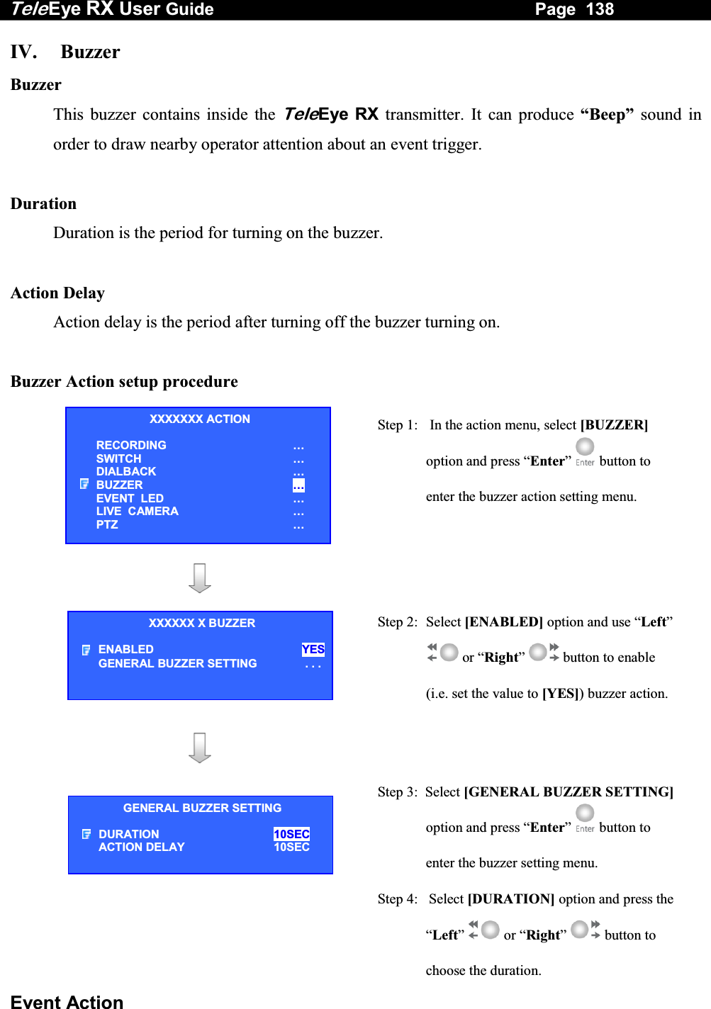 Tele Eye RX User Guide                                                                   Page  138  Event Action IV. Buzzer Buzzer This buzzer contains inside the TeleEye RX transmitter. It can produce &ldquo;Beep&rdquo; sound in order to draw nearby operator attention about an event trigger.  Duration Duration is the period for turning on the buzzer.  Action Delay Action delay is the period after turning off the buzzer turning on.  Buzzer Action setup procedure   Step 1:   In the action menu, select [BUZZER] option and press &ldquo;Enter&rdquo;  button to enter the buzzer action setting menu.      Step 2: Select [ENABLED] option and use &ldquo;Left&rdquo;  or &ldquo;Right&rdquo;  button to enable (i.e. set the value to [YES]) buzzer action.     Step 3:  Select [GENERAL BUZZER SETTING]option and press &ldquo;Enter&rdquo;  button to enter the buzzer setting menu. Step 4:   Select [DURATION] option and press the &ldquo;Left&rdquo;  or &ldquo;Right&rdquo;  button to choose the duration. XXXXXXX ACTION RECORDING &hellip; SWITCH &hellip; DIALBACK &hellip; BUZZER &hellip; EVENT  LED &hellip; LIVE  CAMERA &hellip; PTZ &hellip; XXXXXX X BUZZER ENABLED YESGENERAL BUZZER SETTING  . . .GENERAL BUZZER SETTING DURATION  10SEC ACTION DELAY   10SEC  