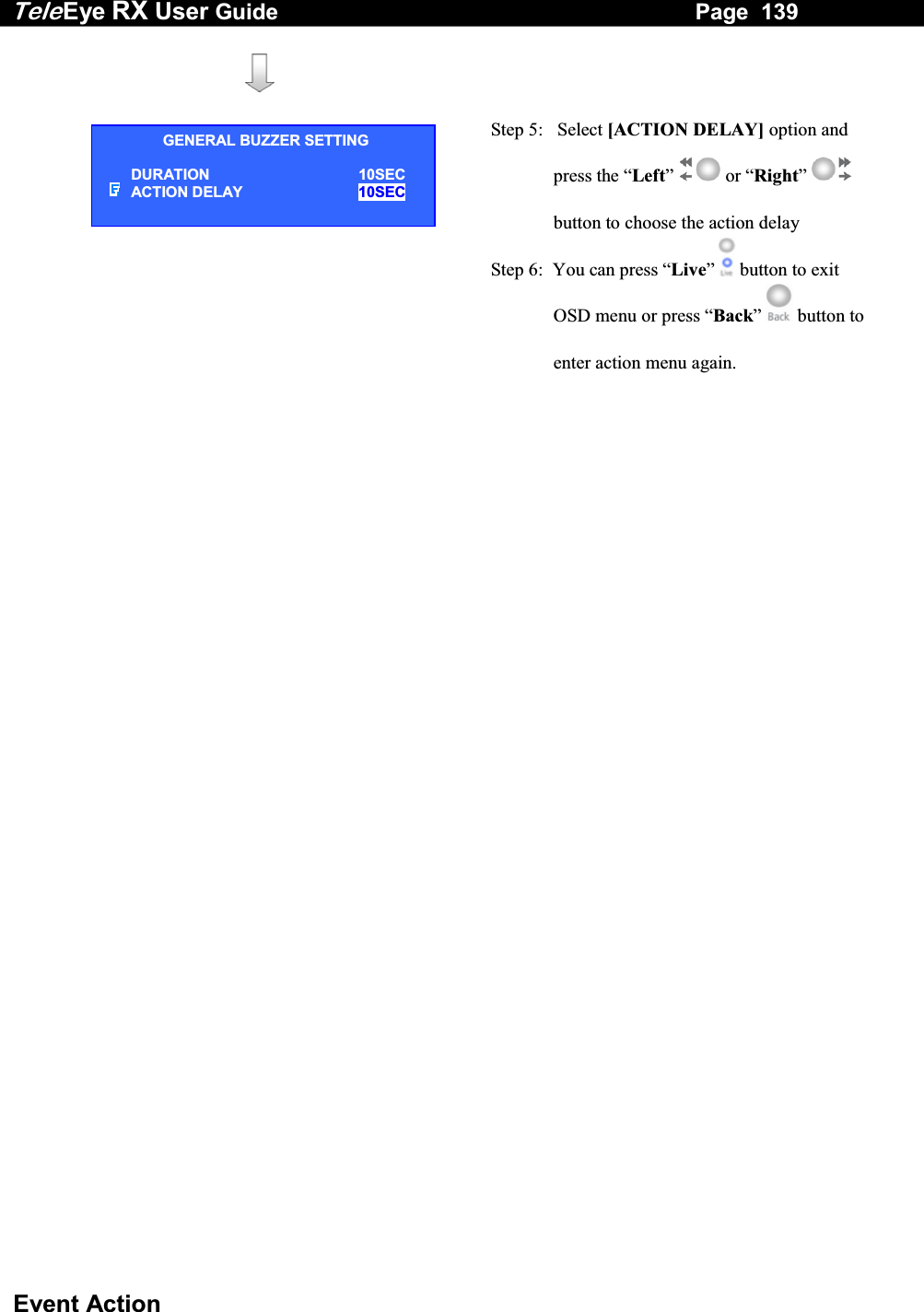 Tele Eye RX User Guide                                                                   Page  139  Event Action      Step 5:   Select [ACTION DELAY] option and press the &ldquo;Left&rdquo;  or &ldquo;Right&rdquo;  button to choose the action delay Step 6:  You can press &ldquo;Live&rdquo;   button to exit OSD menu or press &ldquo;Back&rdquo;   button to enter action menu again.  GENERAL BUZZER SETTING DURATION 10SEC ACTION DELAY   10SEC  