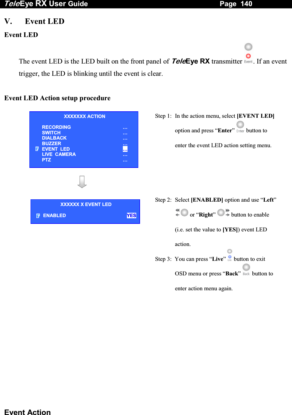 Tele Eye RX User Guide                                                                   Page  140  Event Action V. Event LED Event LED The event LED is the LED built on the front panel of TeleEye RX transmitter  . If an event trigger, the LED is blinking until the event is clear.   Event LED Action setup procedure   Step 1:  In the action menu, select [EVENT LED] option and press &ldquo;Enter&rdquo;  button to enter the event LED action setting menu.      Step 2: Select [ENABLED] option and use &ldquo;Left&rdquo;  or &ldquo;Right&rdquo;  button to enable (i.e. set the value to [YES]) event LED action. Step 3:  You can press &ldquo;Live&rdquo;   button to exit OSD menu or press &ldquo;Back&rdquo;   button to enter action menu again.   XXXXXXX ACTION RECORDING &hellip; SWITCH &hellip; DIALBACK &hellip; BUZZER &hellip; EVENT  LED &hellip; LIVE  CAMERA &hellip; PTZ &hellip; XXXXXX X EVENT LED ENABLED YES