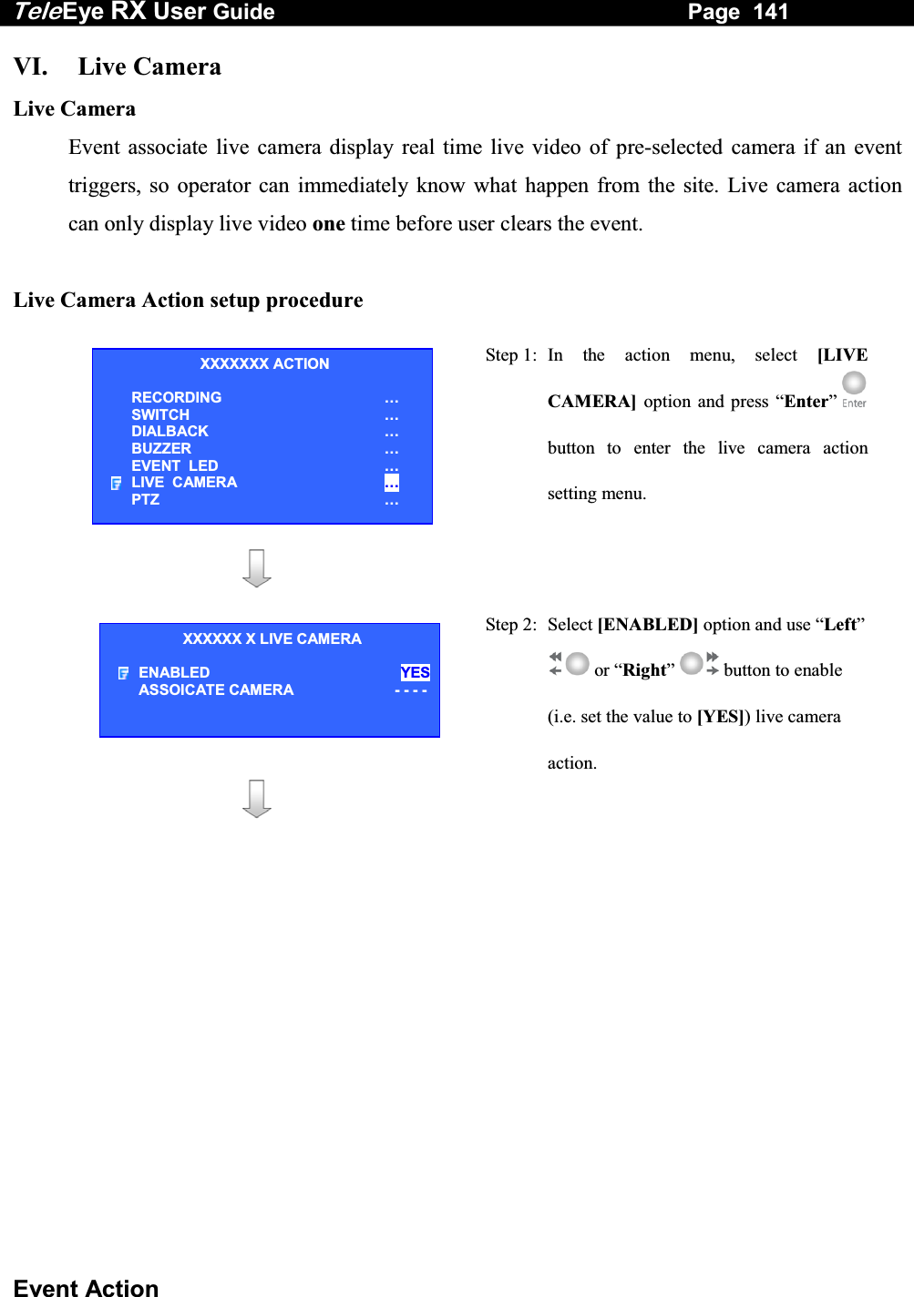 Tele Eye RX User Guide                                                                   Page  141  Event Action VI. Live Camera Live Camera Event associate live camera display real time live video of pre-selected camera if an event triggers, so operator can immediately know what happen from the site. Live camera action can only display live video one time before user clears the event.  Live Camera Action setup procedure   Step 1: In the action menu, select [LIVE CAMERA] option and press &ldquo;Enter&rdquo; button to enter the live camera action setting menu.      Step 2: Select [ENABLED] option and use &ldquo;Left&rdquo;  or &ldquo;Right&rdquo;  button to enable (i.e. set the value to [YES]) live camera action.             XXXXXXX ACTION RECORDING &hellip; SWITCH &hellip; DIALBACK &hellip; BUZZER &hellip; EVENT  LED &hellip; LIVE  CAMERA &hellip; PTZ &hellip; XXXXXX X LIVE CAMERA ENABLED YESASSOICATE CAMERA     - - - -