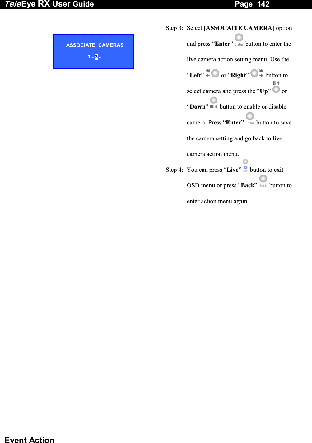 Tele Eye RX User Guide                                                                   Page  142  Event Action   Step 3:  Select [ASSOCAITE CAMERA] option and press &ldquo;Enter&rdquo;  button to enter the live camera action setting menu. Use the &ldquo;Left&rdquo;   or &ldquo;Right&rdquo;  button to select camera and press the &ldquo;Up&rdquo;  or &ldquo;Down&rdquo;  button to enable or disable camera. Press &ldquo;Enter&rdquo;   button to save the camera setting and go back to live camera action menu. Step 4:  You can press &ldquo;Live&rdquo;   button to exit OSD menu or press &ldquo;Back&rdquo;   button to enter action menu again.  ASSOCIATE  CAMERAS  1 - 3 - 