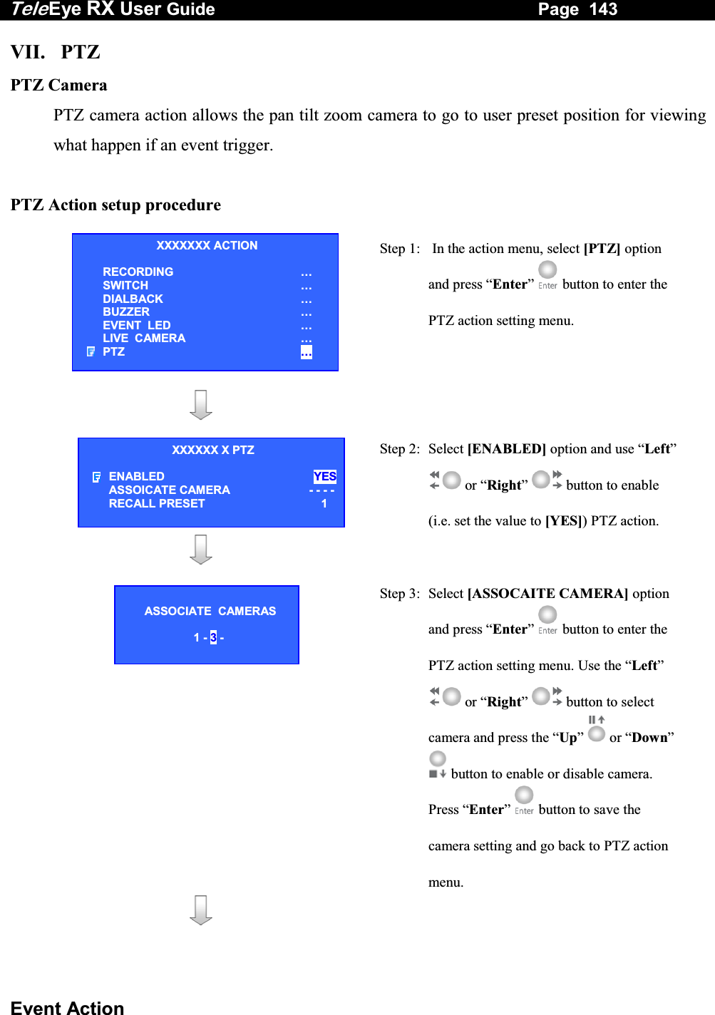 Tele Eye RX User Guide                                                                   Page  143  Event Action VII. PTZ PTZ Camera PTZ camera action allows the pan tilt zoom camera to go to user preset position for viewing what happen if an event trigger.  PTZ Action setup procedure   Step 1:   In the action menu, select [PTZ] option and press &ldquo;Enter&rdquo;  button to enter the PTZ action setting menu.      Step 2: Select [ENABLED] option and use &ldquo;Left&rdquo;  or &ldquo;Right&rdquo;  button to enable (i.e. set the value to [YES]) PTZ action.      Step 3:  Select [ASSOCAITE CAMERA] option and press &ldquo;Enter&rdquo;  button to enter the PTZ action setting menu. Use the &ldquo;Left&rdquo;  or &ldquo;Right&rdquo;  button to select camera and press the &ldquo;Up&rdquo;  or &ldquo;Down&rdquo;  button to enable or disable camera. Press &ldquo;Enter&rdquo;   button to save the camera setting and go back to PTZ action menu.     XXXXXXX ACTION RECORDING &hellip; SWITCH &hellip; DIALBACK &hellip; BUZZER &hellip; EVENT  LED &hellip; LIVE  CAMERA &hellip; PTZ &hellip; XXXXXX X PTZ ENABLED YESASSOICATE CAMERA     - - - -RECALL PRESET  1  ASSOCIATE  CAMERAS  1 - 3 - 