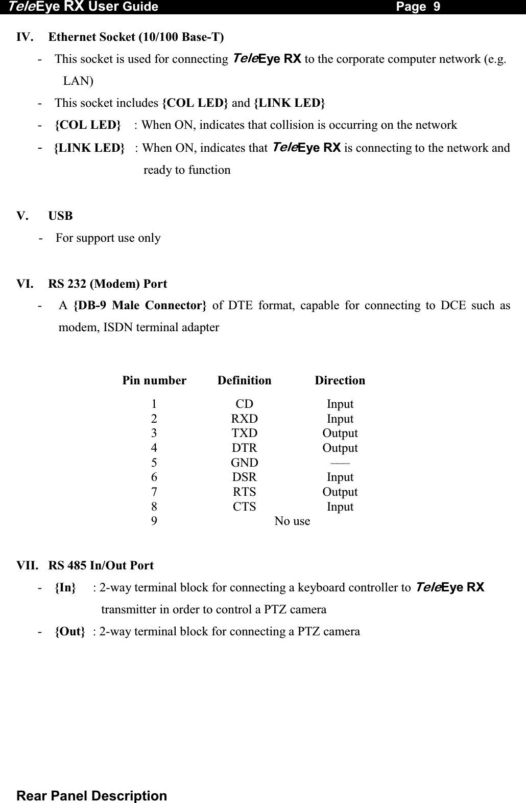 Tele Eye RX User Guide                                                                   Page  9  Rear Panel Description IV.   Ethernet Socket (10/100 Base-T) -  This socket is used for connecting TeleEye RX to the corporate computer network (e.g. LAN) -  This socket includes {COL LED} and {LINK LED} -  {COL LED}    : When ON, indicates that collision is occurring on the network -  {LINK LED}   : When ON, indicates that TeleEye RX is connecting to the network and ready to function  V.   USB        -    For support use only  VI.   RS 232 (Modem) Port -  A {DB-9 Male Connector} of DTE format, capable for connecting to DCE such as modem, ISDN terminal adapter  Pin number  Definition  Direction 1 CD Input 2 RXD Input 3 TXD Output 4 DTR Output 5 GND &ndash;&ndash;&ndash; 6 DSR Input 7 RTS Output 8 CTS Input 9 No use   VII.   RS 485 In/Out Port -  {In}  : 2-way terminal block for connecting a keyboard controller to TeleEye RX transmitter in order to control a PTZ camera -  {Out}  : 2-way terminal block for connecting a PTZ camera  