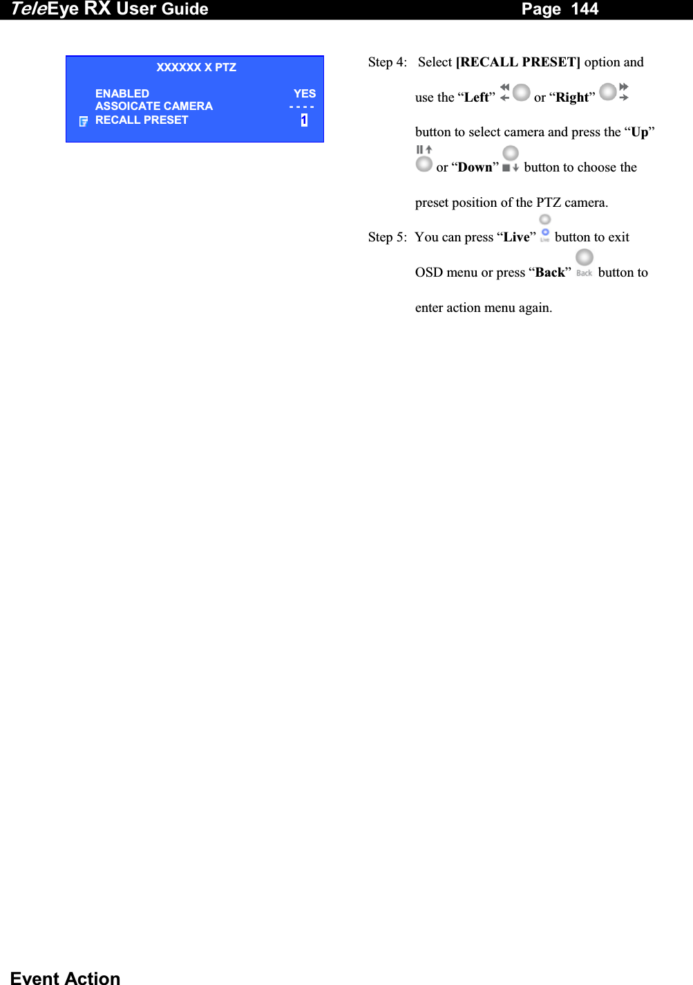 Tele Eye RX User Guide                                                                   Page  144  Event Action   Step 4:   Select [RECALL PRESET] option and use the &ldquo;Left&rdquo;  or &ldquo;Right&rdquo;  button to select camera and press the &ldquo;Up&rdquo;  or &ldquo;Down&rdquo;  button to choose the preset position of the PTZ camera. Step 5:  You can press &ldquo;Live&rdquo;   button to exit OSD menu or press &ldquo;Back&rdquo;   button to enter action menu again. XXXXXX X PTZ ENABLED YESASSOICATE CAMERA     - - - -RECALL PRESET  1 