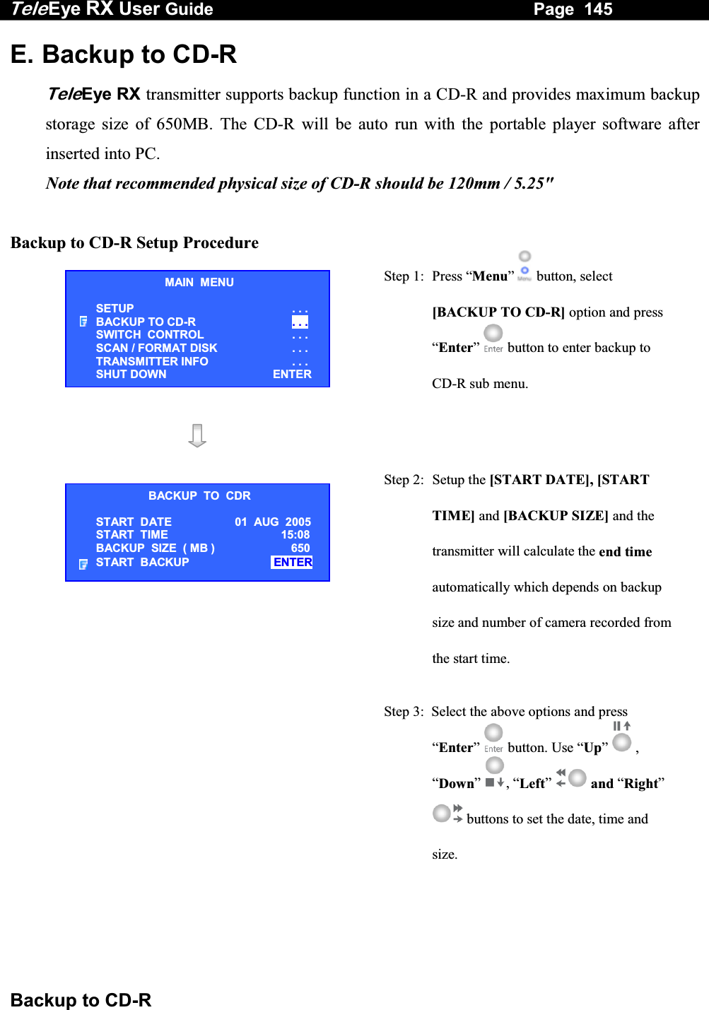 Tele Eye RX User Guide                                                                   Page  145  Backup to CD-R E. Backup to CD-R TeleEye RX transmitter supports backup function in a CD-R and provides maximum backup storage size of 650MB. The CD-R will be auto run with the portable player software after inserted into PC. Note that recommended physical size of CD-R should be 120mm / 5.25"  Backup to CD-R Setup Procedure  Step 1:  Press &ldquo;Menu&rdquo;  button, select [BACKUP TO CD-R] option and press &ldquo;Enter&rdquo;  button to enter backup to CD-R sub menu.    Step 2: Setup the [START DATE], [START TIME] and [BACKUP SIZE] and the transmitter will calculate the end time automatically which depends on backup size and number of camera recorded from the start time.  Step 3:  Select the above options and press &ldquo;Enter&rdquo;  button. Use &ldquo;Up&rdquo;   , &ldquo;Down&rdquo; , &ldquo;Left&rdquo;  and &ldquo;Right&rdquo;  buttons to set the date, time and size.    MAIN  MENU SETUP . . . BACKUP TO CD-R  . . . SWITCH  CONTROL  . . . SCAN / FORMAT DISK  . . . TRANSMITTER INFO  . . . SHUT DOWN ENTERBACKUP  TO  CDR START  DATE 01  AUG  2005 START  TIME   15:08 BACKUP  SIZE  ( MB )    650 START  BACKUP   ENTER  