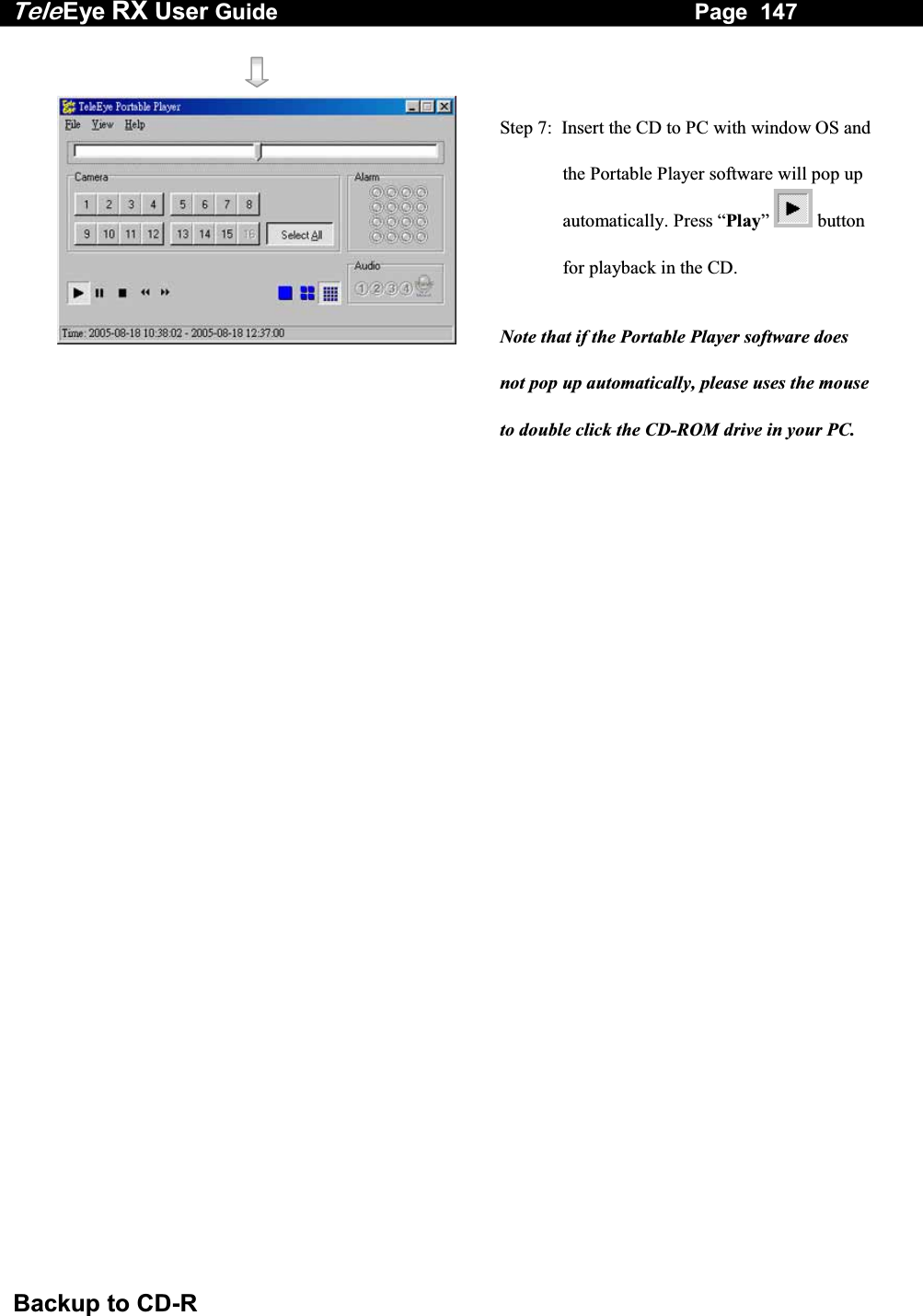 Tele Eye RX User Guide                                                                   Page  147  Backup to CD-R     Step 7:  Insert the CD to PC with window OS and the Portable Player software will pop up automatically. Press &ldquo;Play&rdquo;   button for playback in the CD. Note that if the Portable Player software does not pop up automatically, please uses the mouse to double click the CD-ROM drive in your PC. 