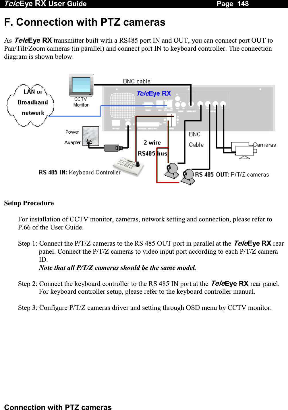 Tele Eye RX User Guide                                                                   Page  148  Connection with PTZ cameras F. Connection with PTZ cameras  As TeleEye RX transmitter built with a RS485 port IN and OUT, you can connect port OUT to Pan/Tilt/Zoom cameras (in parallel) and connect port IN to keyboard controller. The connection diagram is shown below.    Setup Procedure  For installation of CCTV monitor, cameras, network setting and connection, please refer to P.66 of the User Guide.  Step 1: Connect the P/T/Z cameras to the RS 485 OUT port in parallel at the TeleEye RX rear panel. Connect the P/T/Z cameras to video input port according to each P/T/Z camera ID. Note that all P/T/Z cameras should be the same model.  Step 2: Connect the keyboard controller to the RS 485 IN port at the TeleEye RX rear panel. For keyboard controller setup, please refer to the keyboard controller manual.  Step 3: Configure P/T/Z cameras driver and setting through OSD menu by CCTV monitor.   