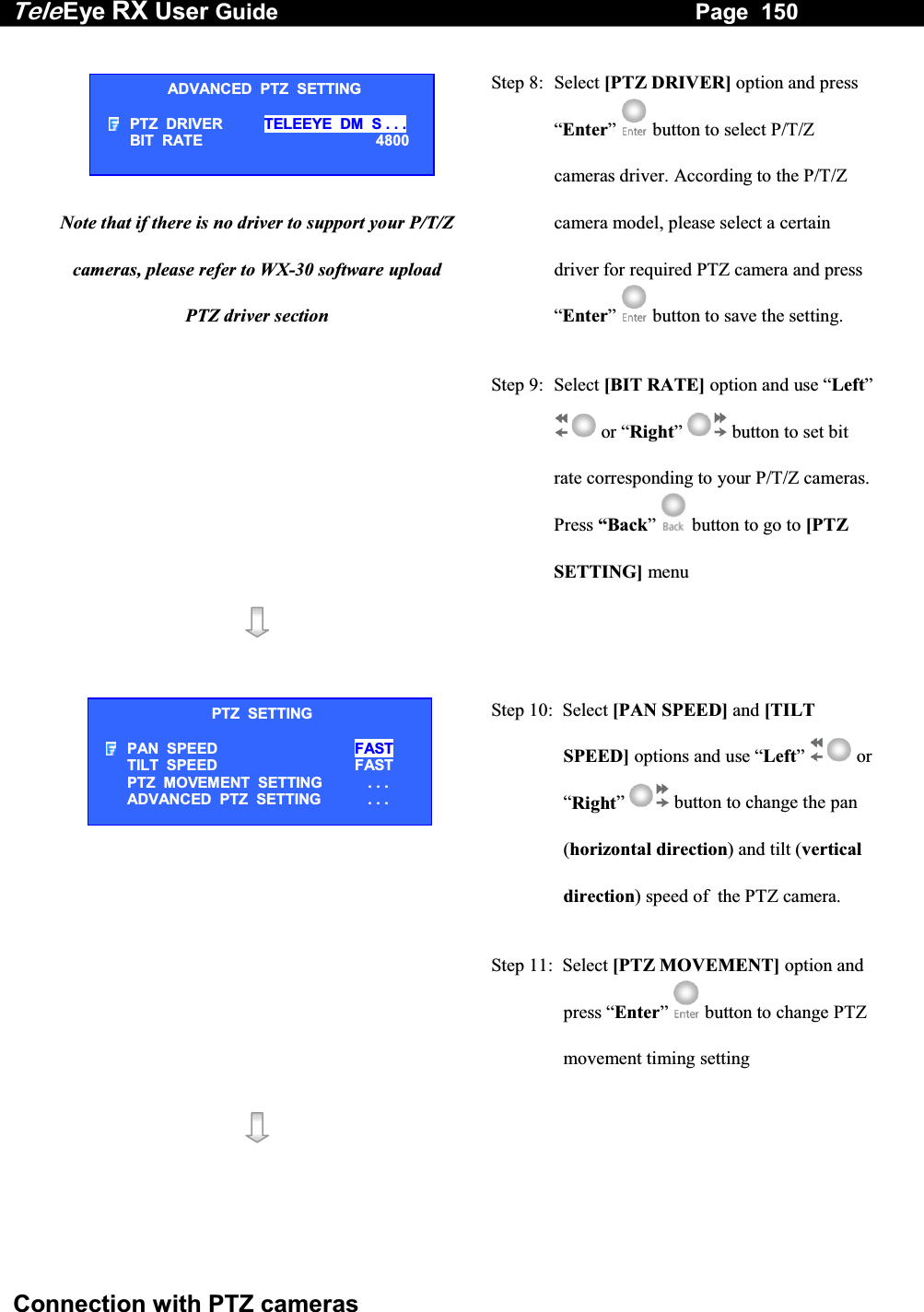 Tele Eye RX User Guide                                                                   Page  150  Connection with PTZ cameras    Note that if there is no driver to support your P/T/Z cameras, please refer to WX-30 software upload PTZ driver section  Step 8:  Select [PTZ DRIVER] option and press &ldquo;Enter&rdquo;  button to select P/T/Z cameras driver. According to the P/T/Z camera model, please select a certain driver for required PTZ camera and press &ldquo;Enter&rdquo;  button to save the setting. Step 9:  Select [BIT RATE] option and use &ldquo;Left&rdquo;  or &ldquo;Right&rdquo;  button to set bit rate corresponding to your P/T/Z cameras. Press &ldquo;Back&rdquo;   button to go to [PTZ SETTING] menu      Step 10:  Select [PAN SPEED] and [TILT SPEED] options and use &ldquo;Left&rdquo;  or &ldquo;Right&rdquo;  button to change the pan (horizontal direction) and tilt (vertical direction) speed of  the PTZ camera. Step 11:  Select [PTZ MOVEMENT] option and press &ldquo;Enter&rdquo;  button to change PTZ movement timing setting    ADVANCED  PTZ  SETTING PTZ  DRIVER  TELEEYE  DM  S . . . BIT  RATE                    4800 PTZ  SETTING PAN  SPEED FAST TILT  SPEED                     FAST PTZ  MOVEMENT  SETTING   . . . ADVANCED  PTZ  SETTING   . . . 