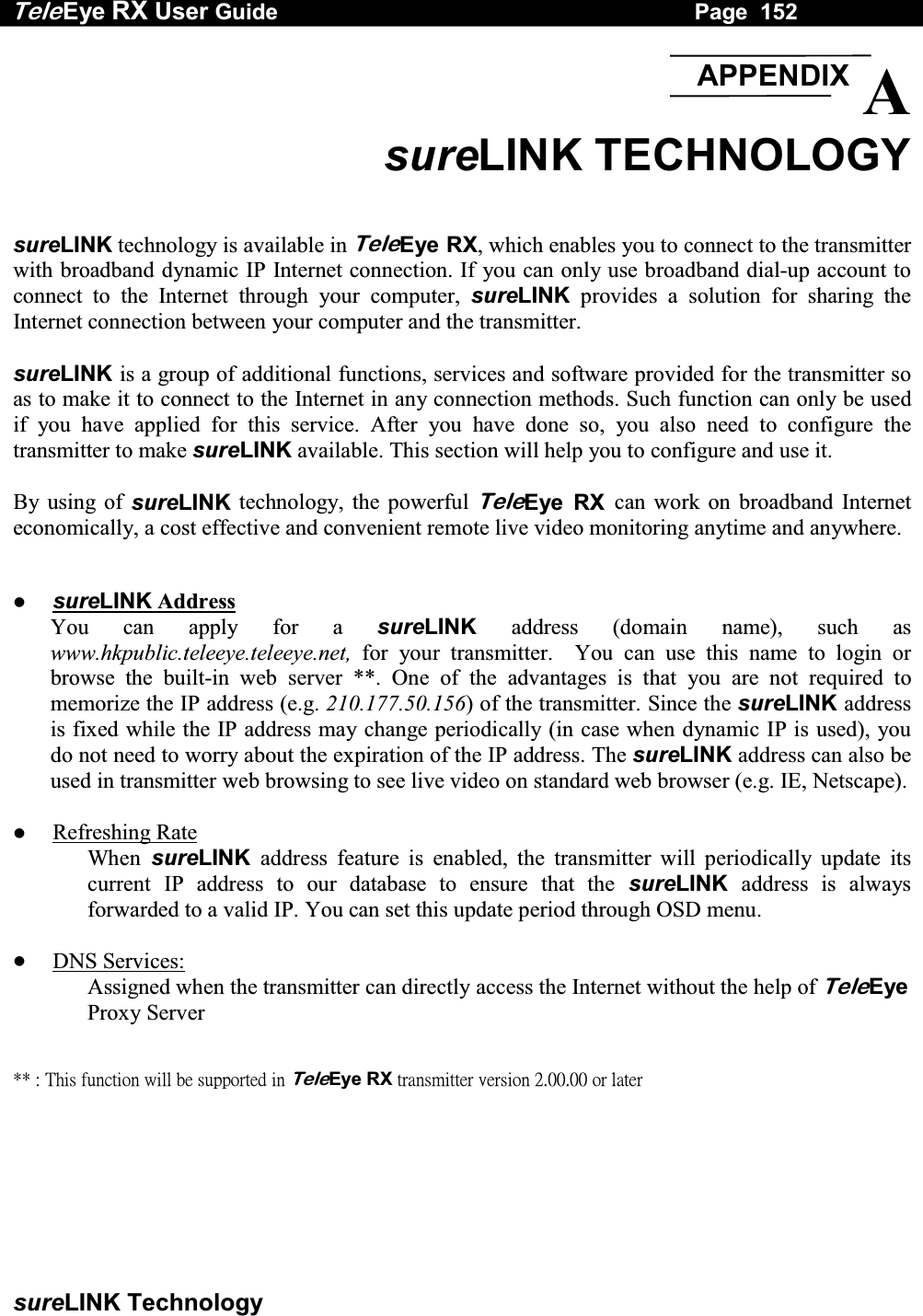 Tele Eye RX User Guide                                                                   Page  152  sureLINK Technology  A sureLINK TECHNOLOGY  sureLINK technology is available in TeleEye RX, which enables you to connect to the transmitter with broadband dynamic IP Internet connection. If you can only use broadband dial-up account to connect to the Internet through your computer, sureLINK provides a solution for sharing the Internet connection between your computer and the transmitter.  sureLINK is a group of additional functions, services and software provided for the transmitter so as to make it to connect to the Internet in any connection methods. Such function can only be used if you have applied for this service. After you have done so, you also need to configure the transmitter to make sureLINK available. This section will help you to configure and use it.  By using of sureLINK technology, the powerful TeleEye RX can work on broadband Internet economically, a cost effective and convenient remote live video monitoring anytime and anywhere.      sureLINK Address You can apply for a sureLINK address (domain name), such as www.hkpublic.teleeye.teleeye.net, for your transmitter.  You can use this name to login or browse the built-in web server **. One of the advantages is that you are not required to memorize the IP address (e.g. 210.177.50.156) of the transmitter. Since the sureLINK address is fixed while the IP address may change periodically (in case when dynamic IP is used), you do not need to worry about the expiration of the IP address. The sureLINK address can also be used in transmitter web browsing to see live video on standard web browser (e.g. IE, Netscape).    Refreshing Rate When sureLINK address feature is enabled, the transmitter will periodically update its current IP address to our database to ensure that the sureLINK address is always forwarded to a valid IP. You can set this update period through OSD menu.    DNS Services: Assigned when the transmitter can directly access the Internet without the help of TeleEye Proxy Server   ʽʽʳˍʳ˧˻˼̆ʳ˹̈́˶̇˼̂́ʳ̊˼˿˿ʳ˵˸ʳ̆̈̃̃̂̅̇˸˷ʳ˼́ʳTeleEyeʳRXʳ̇̅˴́̆̀˼̇̇˸̅ʳ̉˸̅̆˼̂́ʳ˅ˁ˃˃ˁ˃˃ʳ̂̅ʳ˿˴̇˸̅ʳAPPENDIX