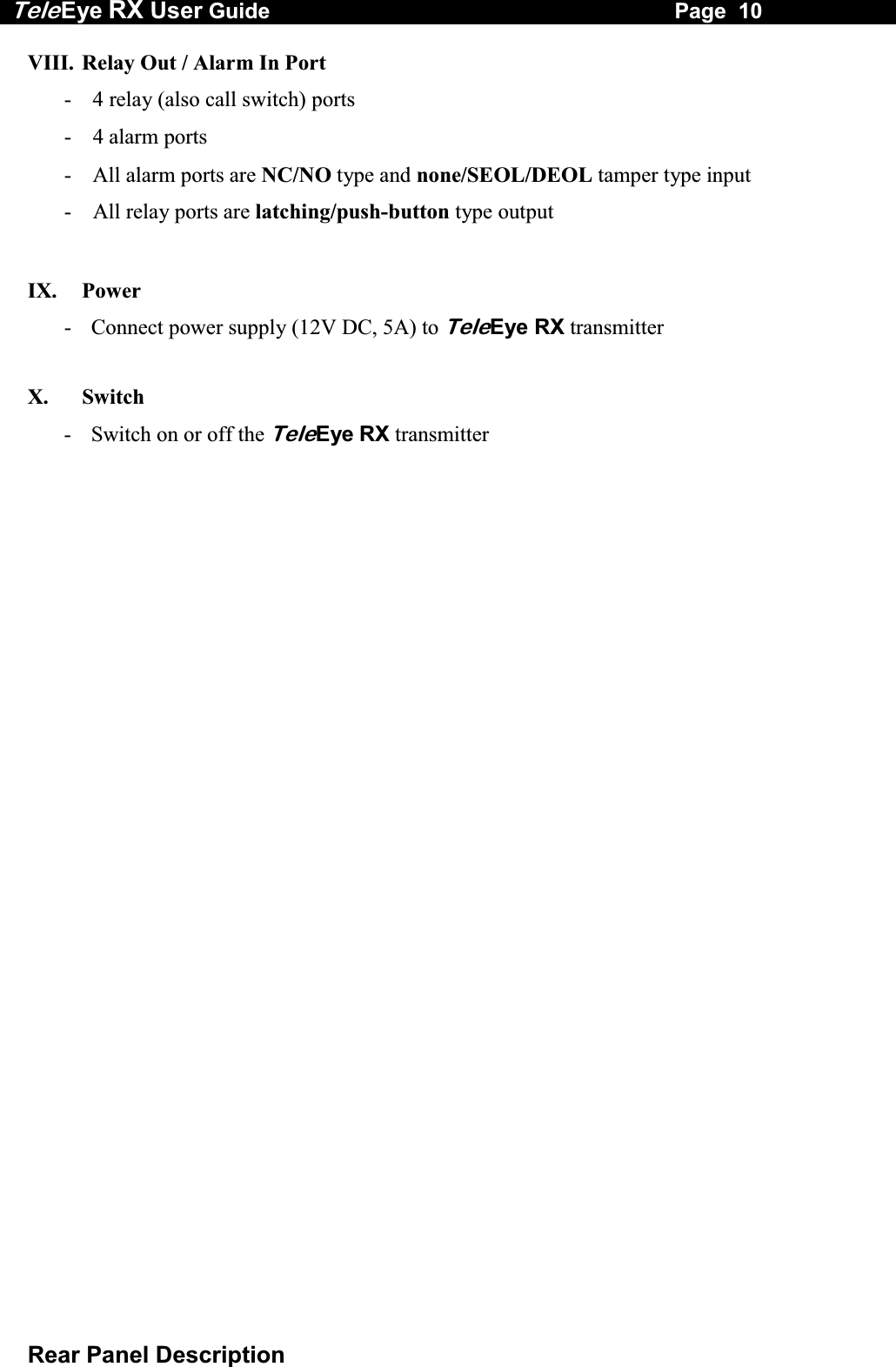 Tele Eye RX User Guide                                                                   Page  10  Rear Panel Description VIII.  Relay Out / Alarm In Port -  4 relay (also call switch) ports - 4 alarm ports -  All alarm ports are NC/NO type and none/SEOL/DEOL tamper type input -  All relay ports are latching/push-button type output  IX.   Power -  Connect power supply (12V DC, 5A) to TeleEye RX transmitter  X.   Switch   -  Switch on or off the TeleEye RX transmitter