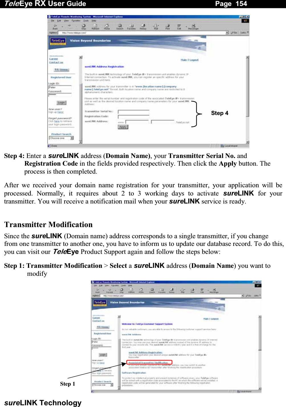 Tele Eye RX User Guide                                                                   Page  154  sureLINK Technology ʳʳʳʳʳʳʳʳʳStep 4: Enter a sureLINK address (Domain Name), your Transmitter Serial No. and Registration Code in the fields provided respectively. Then click the Apply button. The process is then completed. After we received your domain name registration for your transmitter, your application will be processed. Normally, it requires about 2 to 3 working days to activateʳsureLINK for your transmitter. You will receive a notification mail when your sureLINK service is ready. ʳTransmitter Modification Since the sureLINKʳʳʳʳ(Domain name) address corresponds to a single transmitter, if you change from one transmitter to another one, you have to inform us to update our database record. To do this, you can visit ourʳTeleEye Product Support again and follow the steps below: Step 1: Transmitter Modification > Select a sureLINK address (Domain Name) you want to modify  Step 1Step 4