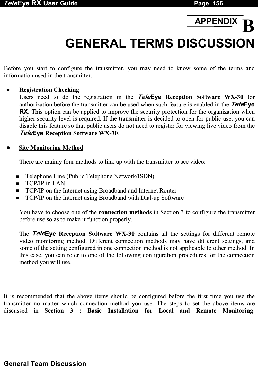 Tele Eye RX User Guide                                                                   Page  156  General Team Discussion  B GENERAL TERMS DISCUSSION   Before you start to configure the transmitter, you may need to know some of the terms and information used in the transmitter.     Registration Checking Users need to do the registration in the TeleEye Reception Software WX-30 for authorization before the transmitter can be used when such feature is enabled in the TeleEye RX. This option can be applied to improve the security protection for the organization when higher security level is required. If the transmitter is decided to open for public use, you can disable this feature so that public users do not need to register for viewing live video from the TeleEye Reception Software WX-30.    Site Monitoring Method  There are mainly four methods to link up with the transmitter to see video:    Telephone Line (Public Telephone Network/ISDN)   TCP/IP in LAN   TCP/IP on the Internet using Broadband and Internet Router   TCP/IP on the Internet using Broadband with Dial-up Software  You have to choose one of the connection methods in Section 3 to configure the transmitter before use so as to make it function properly.  The TeleEye Reception Software WX-30 contains all the settings for different remote video monitoring method. Different connection methods may have different settings, and some of the setting configured in one connection method is not applicable to other method. In this case, you can refer to one of the following configuration procedures for the connection method you will use. ʳʳIt is recommended that the above items should be configured before the first time you use the transmitter no matter which connection method you use. The steps to set the above items are discussed in Section 3 : Basic Installation for Local and Remote Monitoring.APPENDIX