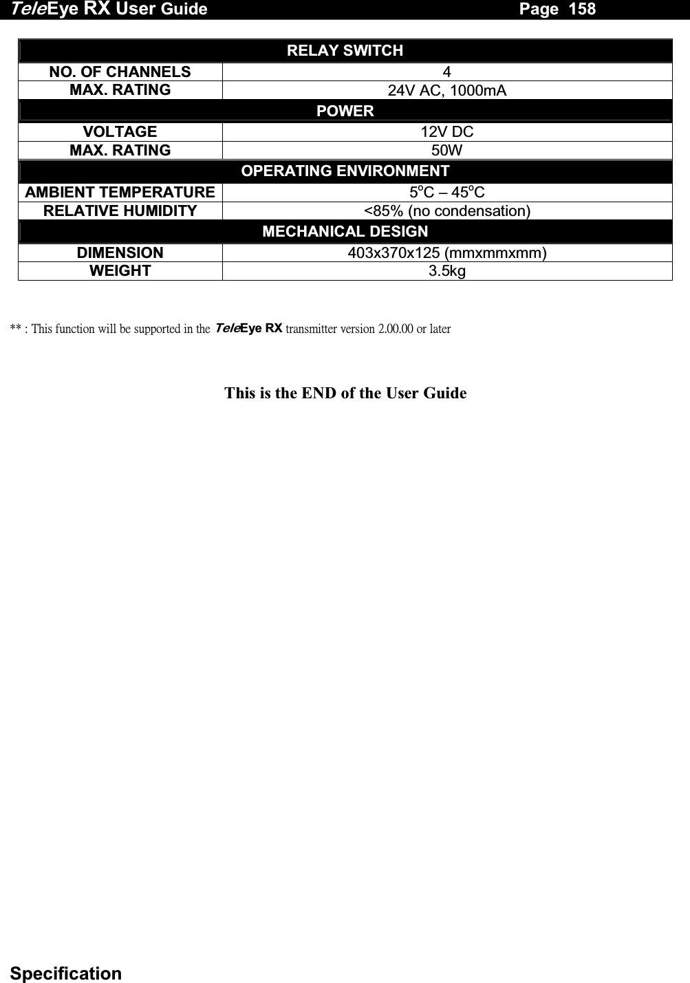 Tele Eye RX User Guide                                                                   Page  158  Specification RELAY SWITCH NO. OF CHANNELS  4 MAX. RATING  24V AC, 1000mA POWER VOLTAGE  12V DC MAX. RATING  50W OPERATING ENVIRONMENT AMBIENT TEMPERATURE 5oC &ndash; 45oC RELATIVE HUMIDITY  <85% (no condensation) MECHANICAL DESIGN DIMENSION  403x370x125 (mmxmmxmm) WEIGHT  3.5kg    ʽʽʳˍʳ˧˻˼̆ʳ˹̈́˶̇˼̂́ʳ̊˼˿˿ʳ˵˸ʳ̆̈̃̃̂̅̇˸˷ʳ˼́ʳ̇˻˸ʳTeleEyeʳRXʳ̇̅˴́̆̀˼̇̇˸̅ʳ̉˸̅̆˼̂́ʳ˅ˁ˃˃ˁ˃˃ʳ̂̅ʳ˿˴̇˸̅ʳ  This is the END of the User Guide 