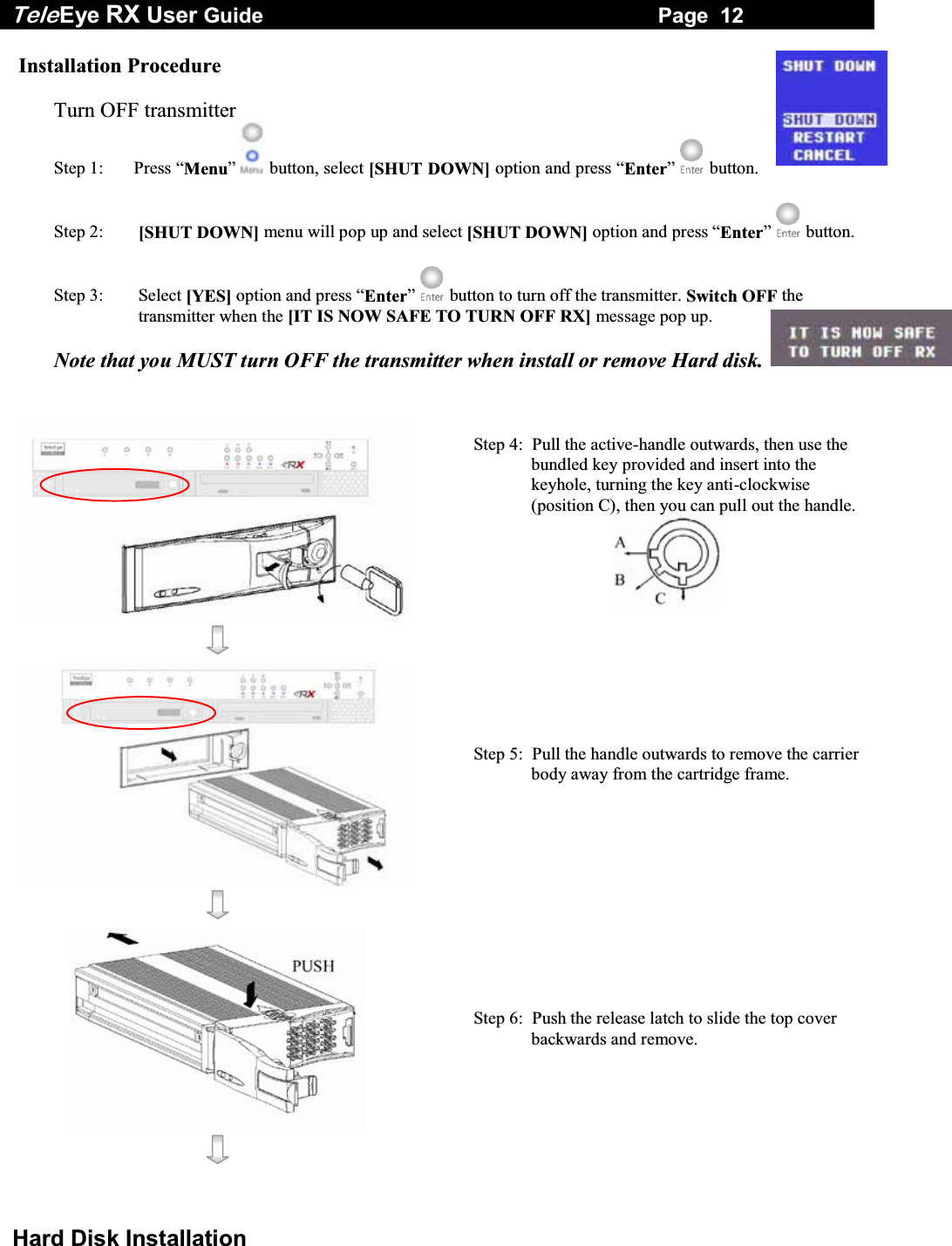 Tele Eye RX User Guide                                                                   Page  12  Hard Disk Installation Installation Procedure  Turn OFF transmitter Step 1:  Press &ldquo;Menu&rdquo;  button, select [SHUT DOWN] option and press &ldquo;Enter&rdquo;  button.  Step 2:  [SHUT DOWN] menu will pop up and select [SHUT DOWN] option and press &ldquo;Enter&rdquo;  button.  Step 3:  Select [YES] option and press &ldquo;Enter&rdquo;  button to turn off the transmitter. Switch OFF the transmitter when the [IT IS NOW SAFE TO TURN OFF RX] message pop up.  Note that you MUST turn OFF the transmitter when install or remove Hard disk.    Step 4:  Pull the active-handle outwards, then use the bundled key provided and insert into the keyhole, turning the key anti-clockwise (position C), then you can pull out the handle.      Step 5:  Pull the handle outwards to remove the carrier body away from the cartridge frame.       Step 6:  Push the release latch to slide the top cover backwards and remove.    