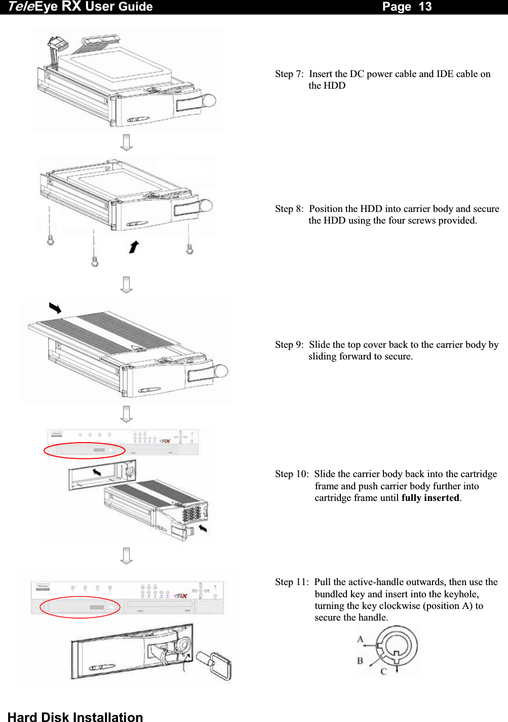 Tele Eye RX User Guide                                                                   Page  13  Hard Disk Installation   Step 7:  Insert the DC power cable and IDE cable on the HDD      Step 8:  Position the HDD into carrier body and secure the HDD using the four screws provided.      Step 9:  Slide the top cover back to the carrier body by sliding forward to secure.      Step 10:  Slide the carrier body back into the cartridge frame and push carrier body further into cartridge frame until fully inserted.      Step 11:  Pull the active-handle outwards, then use the bundled key and insert into the keyhole, turning the key clockwise (position A) to secure the handle.  