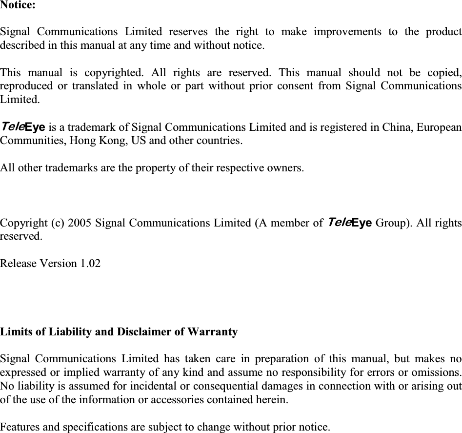    Notice:  Signal Communications Limited reserves the right to make improvements to the product described in this manual at any time and without notice.  This manual is copyrighted. All rights are reserved. This manual should not be copied, reproduced or translated in whole or part without prior consent from Signal Communications Limited.  TeleEye is a trademark of Signal Communications Limited and is registered in China, European Communities, Hong Kong, US and other countries.    All other trademarks are the property of their respective owners.    Copyright (c) 2005 Signal Communications Limited (A member of TeleEye Group). All rights reserved.  Release Version 1.02     Limits of Liability and Disclaimer of Warranty  Signal Communications Limited has taken care in preparation of this manual, but makes no expressed or implied warranty of any kind and assume no responsibility for errors or omissions. No liability is assumed for incidental or consequential damages in connection with or arising out of the use of the information or accessories contained herein.  Features and specifications are subject to change without prior notice. 