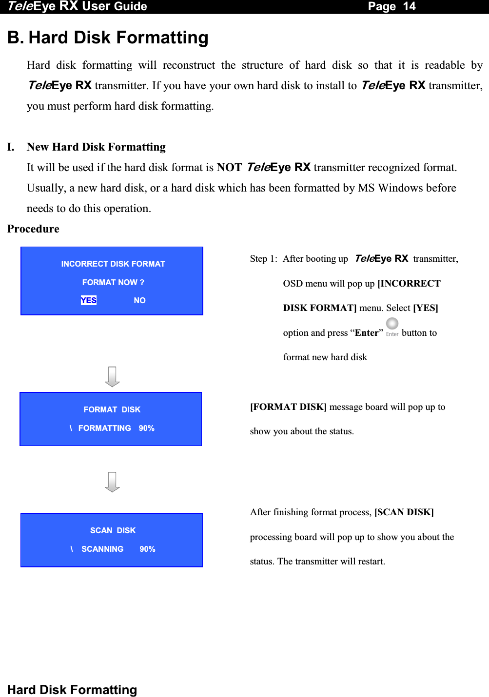 Tele Eye RX User Guide                                                                   Page  14  Hard Disk Formatting B. Hard Disk Formatting Hard disk formatting will reconstruct the structure of hard disk so that it is readable by TeleEye RX transmitter. If you have your own hard disk to install to TeleEye RX transmitter, you must perform hard disk formatting.  I.    New Hard Disk Formatting  It will be used if the hard disk format is NOT TeleEye RX transmitter recognized format. Usually, a new hard disk, or a hard disk which has been formatted by MS Windows before needs to do this operation. Procedure      Step 1:  After booting up  TeleEye RX  transmitter, OSD menu will pop up [INCORRECT DISK FORMAT] menu. Select [YES] option and press &ldquo;Enter&rdquo;  button to format new hard disk       [FORMAT DISK] message board will pop up to show you about the status.       After finishing format process, [SCAN DISK] processing board will pop up to show you about the status. The transmitter will restart. INCORRECT DISK FORMAT       FORMAT NOW ?  YES                 NO SCAN  DISK  \    SCANNING  90% FORMAT  DISK  \   FORMATTING  90% 