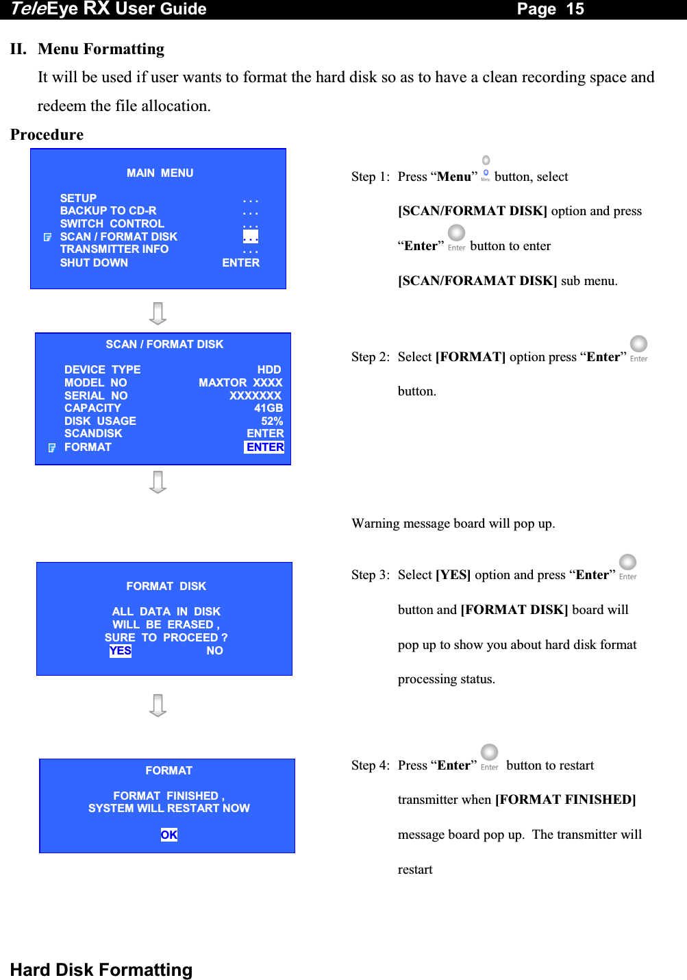 Tele Eye RX User Guide                                                                   Page  15  Hard Disk Formatting II.  Menu Formatting  It will be used if user wants to format the hard disk so as to have a clean recording space and redeem the file allocation. Procedure  Step 1:  Press &ldquo;Menu&rdquo;  button, select [SCAN/FORMAT DISK] option and press &ldquo;Enter&rdquo;  button to enter [SCAN/FORAMAT DISK] sub menu.           Step 2: Select [FORMAT] option press &ldquo;Enter&rdquo;  button.   Warning message board will pop up.  Step 3:  Select [YES] option and press &ldquo;Enter&rdquo;  button and [FORMAT DISK] board will pop up to show you about hard disk format processing status.     Step 4:  Press &ldquo;Enter&rdquo;   button to restart transmitter when [FORMAT FINISHED] message board pop up.  The transmitter will restart MAIN  MENU  SETUP . . . BACKUP TO CD-R  . . . SWITCH  CONTROL  . . . SCAN / FORMAT DISK  . . . TRANSMITTER INFO  . . . SHUT DOWN  ENTER SCAN / FORMAT DISK DEVICE  TYPE   HDDMODEL  NO MAXTOR  XXXXSERIAL  NO  XXXXXXXCAPACITY 41GBDISK  USAGE  52%SCANDISK   ENTERFORMAT   ENTER FORMAT  DISK  ALL  DATA  IN  DISK WILL  BE  ERASED ,  SURE  TO  PROCEED ? YES NO FORMAT FORMAT  FINISHED ,  SYSTEM WILL RESTART NOW  OK 
