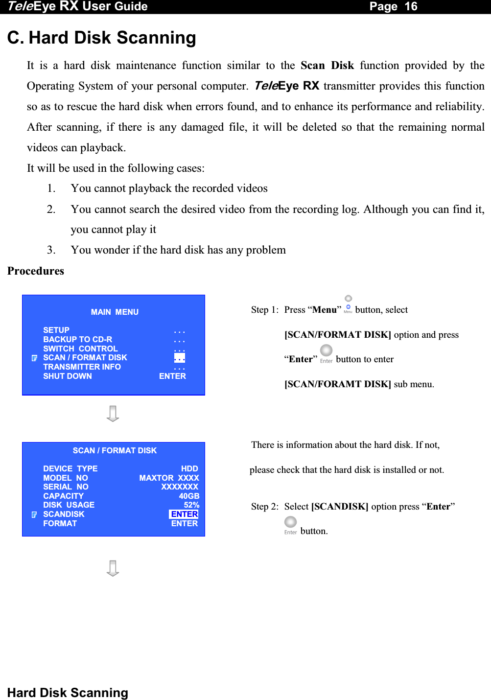 Tele Eye RX User Guide                                                                   Page  16  Hard Disk Scanning C. Hard Disk Scanning It is a hard disk maintenance function similar to the Scan Disk function provided by the Operating System of your personal computer. TeleEye RX transmitter provides this function so as to rescue the hard disk when errors found, and to enhance its performance and reliability.  After scanning, if there is any damaged file, it will be deleted so that the remaining normal videos can playback. It will be used in the following cases: 1.  You cannot playback the recorded videos  2.  You cannot search the desired video from the recording log. Although you can find it, you cannot play it 3.  You wonder if the hard disk has any problem Procedures  Step 1:  Press &ldquo;Menu&rdquo;  button, select [SCAN/FORMAT DISK] option and press &ldquo;Enter&rdquo;  button to enter [SCAN/FORAMT DISK] sub menu.    There is information about the hard disk. If not, please check that the hard disk is installed or not. Step 2: Select [SCANDISK] option press &ldquo;Enter&rdquo;  button.     MAIN  MENU  SETUP . . . BACKUP TO CD-R  . . . SWITCH  CONTROL  . . . SCAN / FORMAT DISK  . . . TRANSMITTER INFO  . . . SHUT DOWN  ENTER SCAN / FORMAT DISK DEVICE  TYPE   HDDMODEL  NO MAXTOR  XXXXSERIAL  NO  XXXXXXXCAPACITY 40GBDISK  USAGE  52%SCANDISK   ENTER FORMAT  ENTER