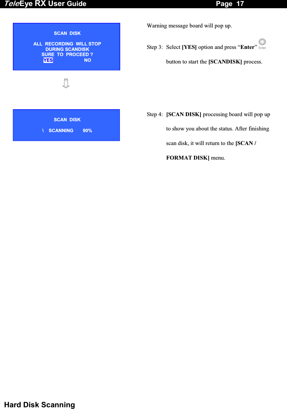 Tele Eye RX User Guide                                                                   Page  17  Hard Disk Scanning  Warning message board will pop up. Step 3:  Select [YES] option and press &ldquo;Enter&rdquo;  button to start the [SCANDISK] process.     Step 4:  [SCAN DISK] processing board will pop up to show you about the status. After finishing scan disk, it will return to the [SCAN / FORMAT DISK] menu. SCAN  DISK  ALL  RECORDING  WILL STOP DURING SCANDISK  SURE  TO  PROCEED ? YES NO SCAN  DISK  \    SCANNING  90% 