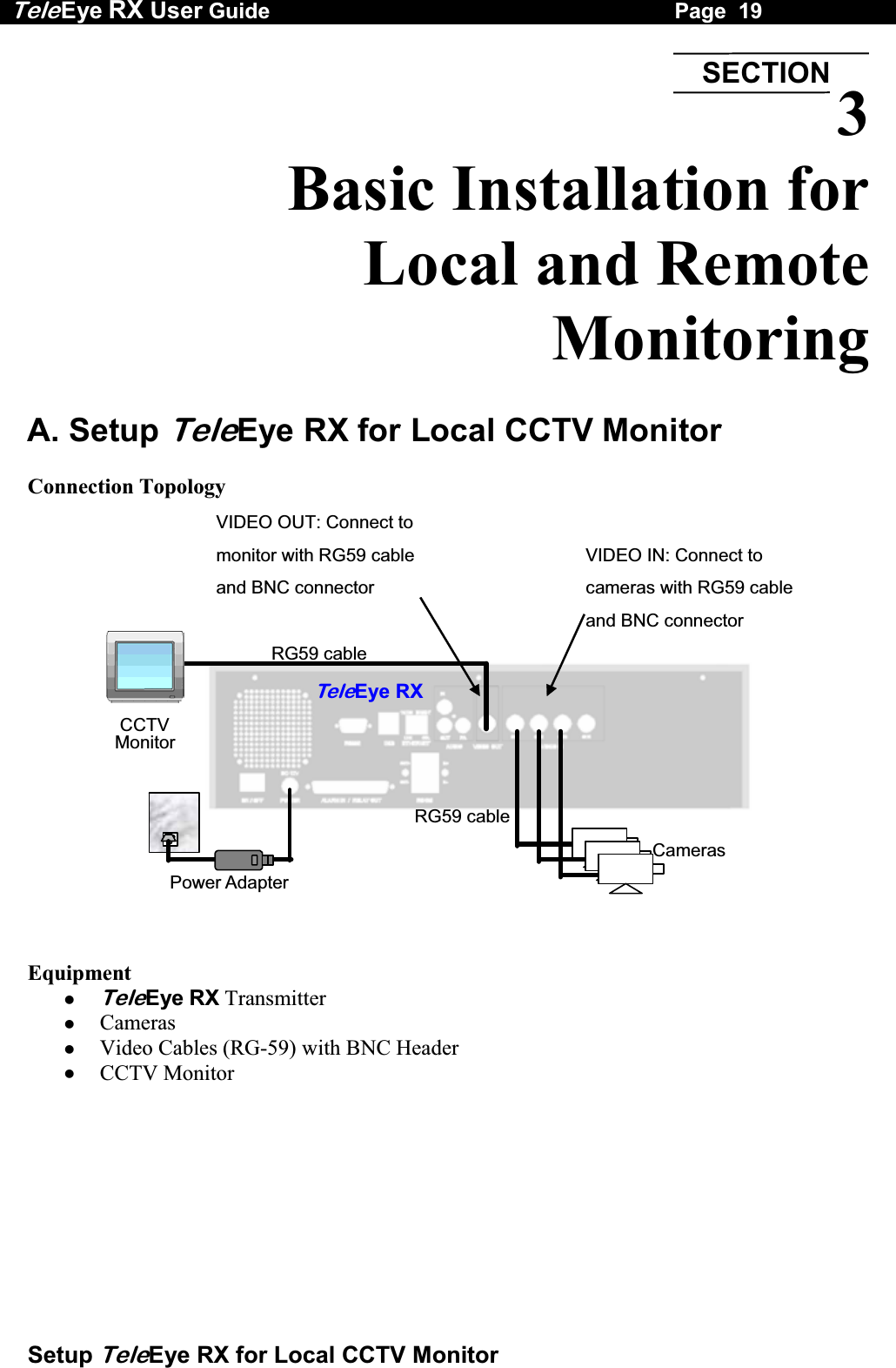 Tele Eye RX User Guide                                                                   Page  19  Setup TeleEye RX for Local CCTV Monitor  3 Basic Installation for  Local and Remote  Monitoring  A. Setup TeleEye RX for Local CCTV Monitor  Connection Topology  VIDEO OUT: Connect to monitor with RG59 cable and BNC connector   VIDEO IN: Connect to cameras with RG59 cable and BNC connector   RG59 cableRG59 cablePower Adapter TeleEye RXCameras CCTV Monitor    Equipment   TeleEye RX Transmitter   Cameras   Video Cables (RG-59) with BNC Header   CCTV Monitor   SECTION