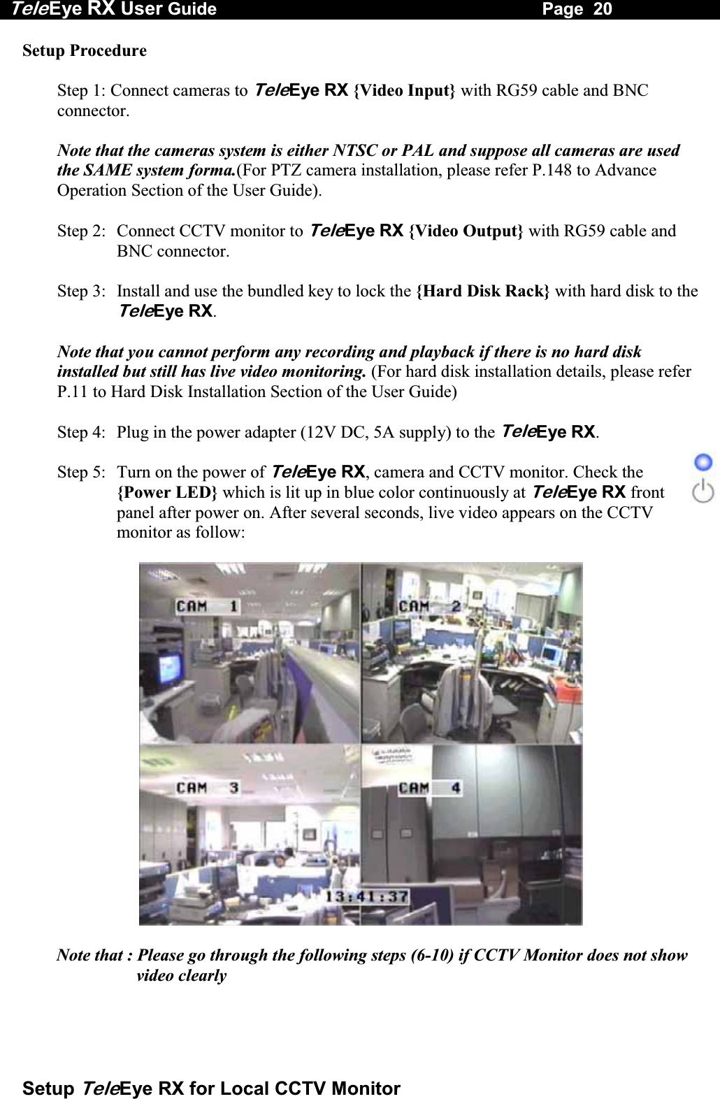Tele Eye RX User Guide                                                                   Page  20  Setup TeleEye RX for Local CCTV Monitor Setup Procedure  Step 1: Connect cameras to TeleEye RX {Video Input} with RG59 cable and BNC connector.  Note that the cameras system is either NTSC or PAL and suppose all cameras are used the SAME system forma.(For PTZ camera installation, please refer P.148 to Advance Operation Section of the User Guide).  Step 2:  Connect CCTV monitor to TeleEye RX {Video Output} with RG59 cable and BNC connector.  Step 3:  Install and use the bundled key to lock the {Hard Disk Rack} with hard disk to the TeleEye RX.   Note that you cannot perform any recording and playback if there is no hard disk installed but still has live video monitoring. (For hard disk installation details, please refer P.11 to Hard Disk Installation Section of the User Guide)  Step 4:  Plug in the power adapter (12V DC, 5A supply) to the TeleEye RX.  Step 5:  Turn on the power of TeleEye RX, camera and CCTV monitor. Check the {Power LED} which is lit up in blue color continuously at TeleEye RX front panel after power on. After several seconds, live video appears on the CCTV monitor as follow:    Note that : Please go through the following steps (6-10) if CCTV Monitor does not show video clearly 