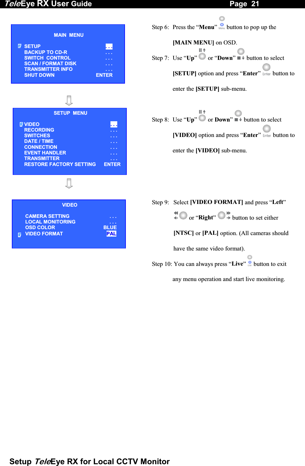 Tele Eye RX User Guide                                                                   Page  21  Setup TeleEye RX for Local CCTV Monitor  Step 6:  Press the &ldquo;Menu&rdquo;  button to pop up the [MAIN MENU] on OSD. Step 7:  Use &ldquo;Up&rdquo;   or &ldquo;Down&rdquo;  button to select [SETUP] option and press &ldquo;Enter&rdquo;   button to enter the [SETUP] sub-menu.     Step 8:  Use &ldquo;Up&rdquo;   or Down&rdquo;  button to select [VIDEO] option and press &ldquo;Enter&rdquo;   button to enter the [VIDEO] sub-menu.      Step 9:  Select [VIDEO FORMAT] and press &ldquo;Left&rdquo;  or &ldquo;Right&rdquo;  button to set either [NTSC] or [PAL] option. (All cameras should have the same video format). Step 10: You can always press &ldquo;Live&rdquo;  button to exit any menu operation and start live monitoring.    MAIN  MENU  SETUP  . . . BACKUP TO CD-R  . . . SWITCH  CONTROL  . . . SCAN / FORMAT DISK  . . . TRANSMITTER INFO  . . . SHUT DOWN    ENTER SETUP  MENU VIDEO . . . RECORDING                         . . . SWITCHES  . . . DATE / TIME  . . . CONNECTION  . . . EVENT HANDLER  . . . TRANSMITTER . . . RESTORE FACTORY SETTING    ENTER VIDEO CAMERA SETTING . . . LOCAL MONITORING                     . . . OSD COLOR  BLUE VIDEO FORMAT  PAL 