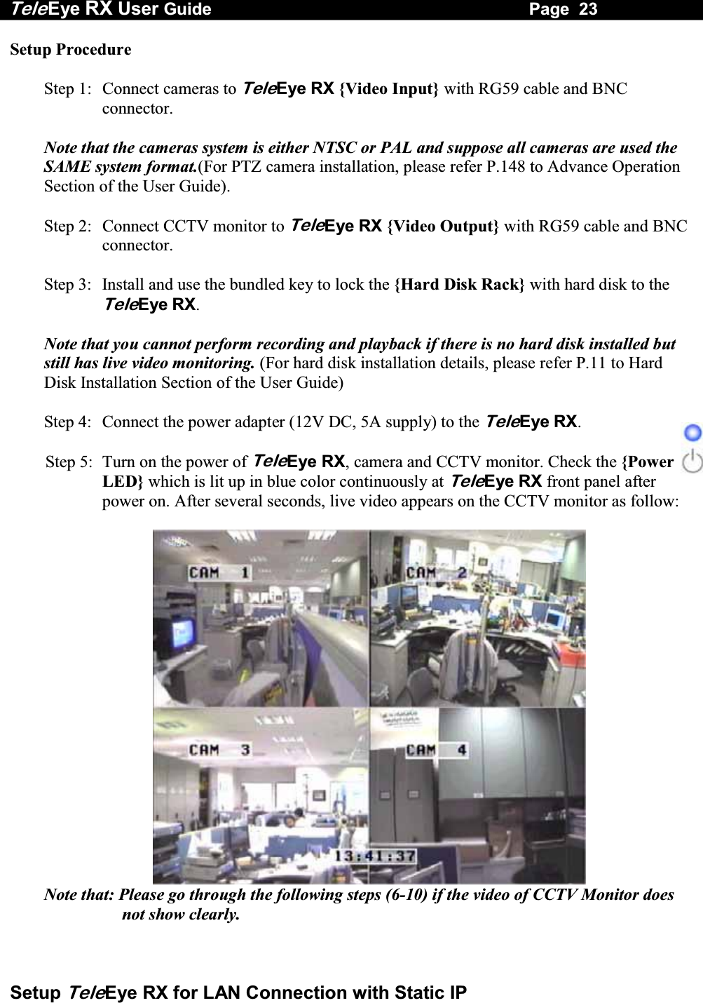 Tele Eye RX User Guide                                                                   Page  23  Setup TeleEye RX for LAN Connection with Static IP Setup Procedure  Step 1:  Connect cameras to TeleEye RX {Video Input} with RG59 cable and BNC connector.  Note that the cameras system is either NTSC or PAL and suppose all cameras are used the SAME system format.(For PTZ camera installation, please refer P.148 to Advance Operation Section of the User Guide).   Step 2:  Connect CCTV monitor to TeleEye RX {Video Output} with RG59 cable and BNC connector.  Step 3:  Install and use the bundled key to lock the {Hard Disk Rack} with hard disk to the TeleEye RX.   Note that you cannot perform recording and playback if there is no hard disk installed but still has live video monitoring. (For hard disk installation details, please refer P.11 to Hard Disk Installation Section of the User Guide)  Step 4:  Connect the power adapter (12V DC, 5A supply) to the TeleEye RX.  Step 5:  Turn on the power of TeleEye RX, camera and CCTV monitor. Check the {Power LED} which is lit up in blue color continuously at TeleEye RX front panel after power on. After several seconds, live video appears on the CCTV monitor as follow:   Note that: Please go through the following steps (6-10) if the video of CCTV Monitor does not show clearly.