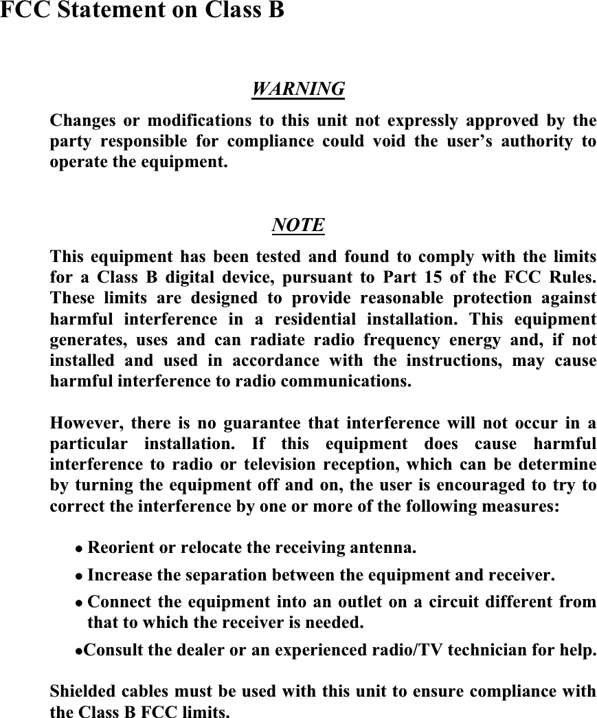   FCC Statement on Class B    WARNING   Changes or modifications to this unit not expressly approved by the party responsible for compliance could void the user&rsquo;s authority to operate the equipment.   NOTE   This equipment has been tested and found to comply with the limits for a Class B digital device, pursuant to Part 15 of the FCC Rules. These limits are designed to provide reasonable protection against harmful interference in a residential installation. This equipment generates, uses and can radiate radio frequency energy and, if not installed and used in accordance with the instructions, may cause harmful interference to radio communications.    However, there is no guarantee that interference will not occur in a particular installation. If this equipment does cause harmful interference to radio or television reception, which can be determine by turning the equipment off and on, the user is encouraged to try to correct the interference by one or more of the following measures:     Reorient or relocate the receiving antenna.     Increase the separation between the equipment and receiver.     Connect the equipment into an outlet on a circuit different from that to which the receiver is needed.    Consult the dealer or an experienced radio/TV technician for help.    Shielded cables must be used with this unit to ensure compliance with the Class B FCC limits.  