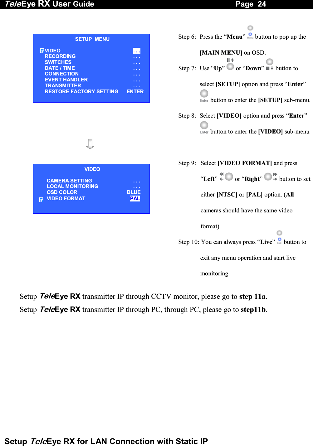 Tele Eye RX User Guide                                                                   Page  24  Setup TeleEye RX for LAN Connection with Static IP   Step 6:  Press the &ldquo;Menu&rdquo;  button to pop up the [MAIN MENU] on OSD. Step 7:  Use &ldquo;Up&rdquo;   or &ldquo;Down&rdquo;  button to select [SETUP] option and press &ldquo;Enter&rdquo;  button to enter the [SETUP] sub-menu.Step 8:  Select [VIDEO] option and press &ldquo;Enter&rdquo;  button to enter the [VIDEO] sub-menu    Step 9:  Select [VIDEO FORMAT] and press &ldquo;Left&rdquo;  or &ldquo;Right&rdquo;  button to set either [NTSC] or [PAL] option. (All cameras should have the same video format). Step 10: You can always press &ldquo;Live&rdquo;  button to exit any menu operation and start live monitoring.  Setup TeleEye RX transmitter IP through CCTV monitor, please go to step 11a.  Setup TeleEye RX transmitter IP through PC, through PC, please go to step11b.       VIDEO CAMERA SETTING . . . LOCAL MONITORING                     . . . OSD COLOR  BLUE VIDEO FORMAT  PAL SETUP  MENU VIDEO  . . . RECORDING                         . . . SWITCHES  . . . DATE / TIME  . . . CONNECTION  . . . EVENT HANDLER  . . . TRANSMITTER  . . . RESTORE FACTORY SETTING    ENTER 
