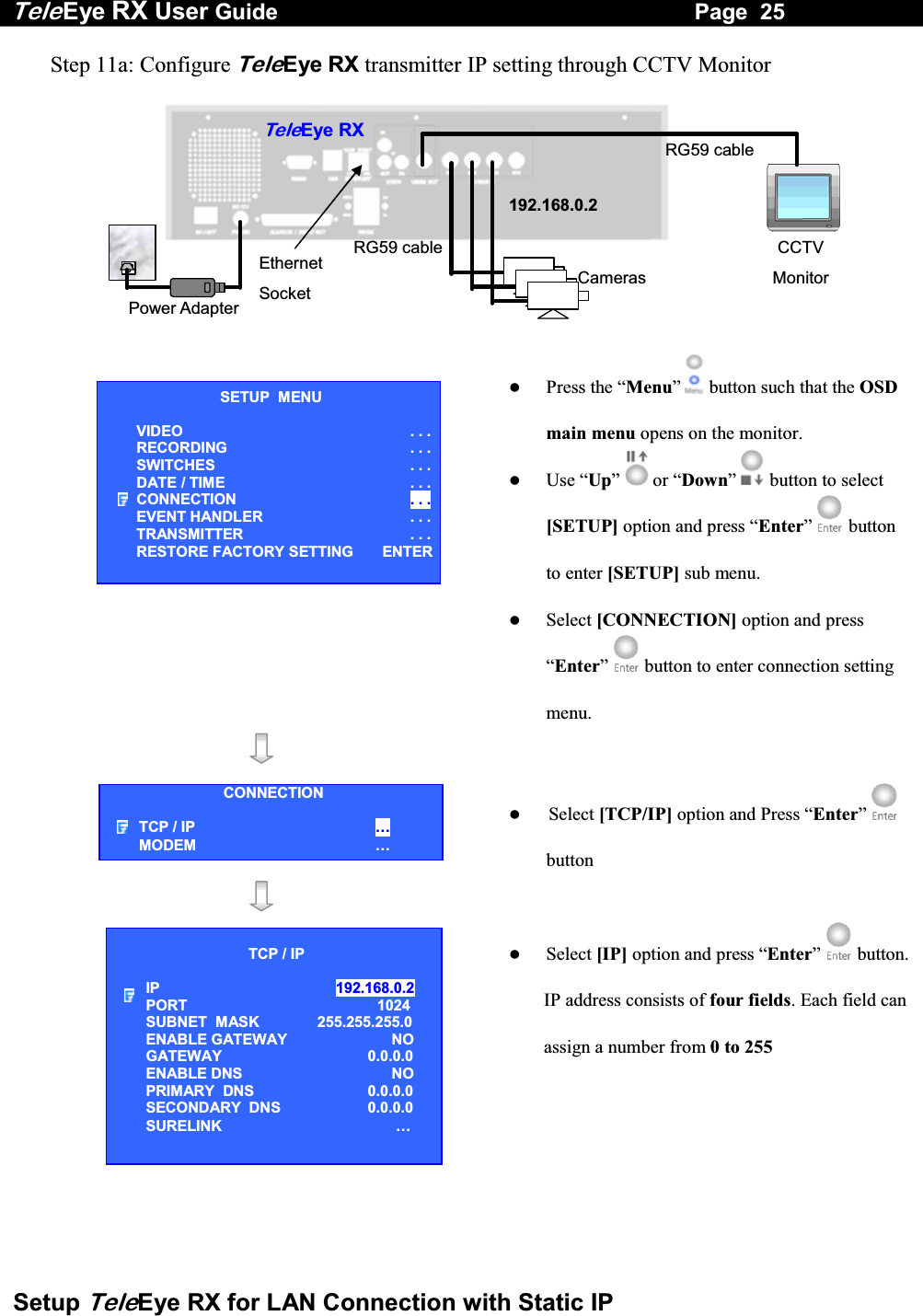 Tele Eye RX User Guide                                                                   Page  25  Setup TeleEye RX for LAN Connection with Static IP Step 11a: Configure TeleEye RX transmitter IP setting through CCTV Monitor   RG59 cablePower Adapter Ethernet Socket TeleEye RXCameras CCTV Monitor RG59 cable192.168.0.2     Press the &ldquo;Menu&rdquo;  button such that the OSD main menu opens on the monitor.   Use &ldquo;Up&rdquo;   or &ldquo;Down&rdquo;  button to select [SETUP] option and press &ldquo;Enter&rdquo;   button to enter [SETUP] sub menu.   Select [CONNECTION] option and press &ldquo;Enter&rdquo;   button to enter connection setting menu.         Select [TCP/IP] option and Press &ldquo;Enter&rdquo;  button         Select [IP] option and press &ldquo;Enter&rdquo;  button.IP address consists of four fields. Each field can assign a number from 0 to 255     SETUP  MENU VIDEO . . .RECORDING                         . . .SWITCHES  . . .DATE / TIME  . . .CONNECTION  . . .EVENT HANDLER  . . .TRANSMITTER  . . .RESTORE FACTORY SETTING  ENTERCONNECTION TCP / IP  &hellip;  MODEM &hellip; TCP / IP  IP  192.168.0.2  PORT  1024 SUBNET  MASK  255.255.255.0 ENABLE GATEWAY  NO GATEWAY  0.0.0.0 ENABLE DNS  NO PRIMARY  DNS   0.0.0.0 SECONDARY  DNS   0.0.0.0 SURELINK  &hellip; 