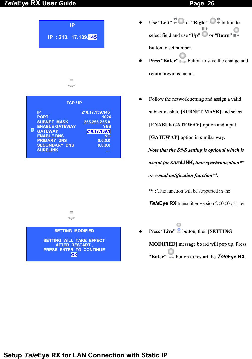 Tele Eye RX User Guide                                                                   Page  26  Setup TeleEye RX for LAN Connection with Static IP      Use &ldquo;Left&rdquo;   or &ldquo;Right&rdquo;   button to select field and use &ldquo;Up&rdquo;   or &ldquo;Down&rdquo;   button to set number.   Press &ldquo;Enter&rdquo;  button to save the change and return previous menu.        Follow the network setting and assign a valid subnet mask to [SUBNET MASK] and select [ENABLE GATEWAY] option and input [GATEWAY] option in similar way.  Note that the DNS setting is optional which is useful for sureLINK, time synchronization** or e-mail notification function**.  ʽʽʳˍʳ˧˻˼̆ʳ˹̈́˶̇˼̂́ʳ̊˼˿˿ʳ˵˸ʳ̆̈̃̃̂̅̇˸˷ʳ˼́ʳ̇˻˸ʳTeleEyeʳRXʳ̇̅˴́̆̀˼̇̇˸̅ʳ̉˸̅̆˼̂́ʳ˅ˁ˃˃ˁ˃˃ʳ̂̅ʳ˿˴̇˸̅ʳ       Press &ldquo;Live&rdquo;  button, then [SETTING MODIFIED] message board will pop up. Press &ldquo;Enter&rdquo;   button to restart the TeleEye RX.IP IP  : 210.  17.139.145 TCP / IP  IP 210.17.139.145  PORT 1024 SUBNET  MASK  255.255.255.0 ENABLE GATEWAY   YES GATEWAY  210.17.139.1 ENABLE DNS  NO PRIMARY  DNS   0.0.0.0 SECONDARY  DNS   0.0.0.0 SURELINK  &hellip; SETTING  MODIFIED SETTING  WILL  TAKE  EFFECT AFTER  RESTART ,  PRESS  ENTER  TO  CONTINUE OK 