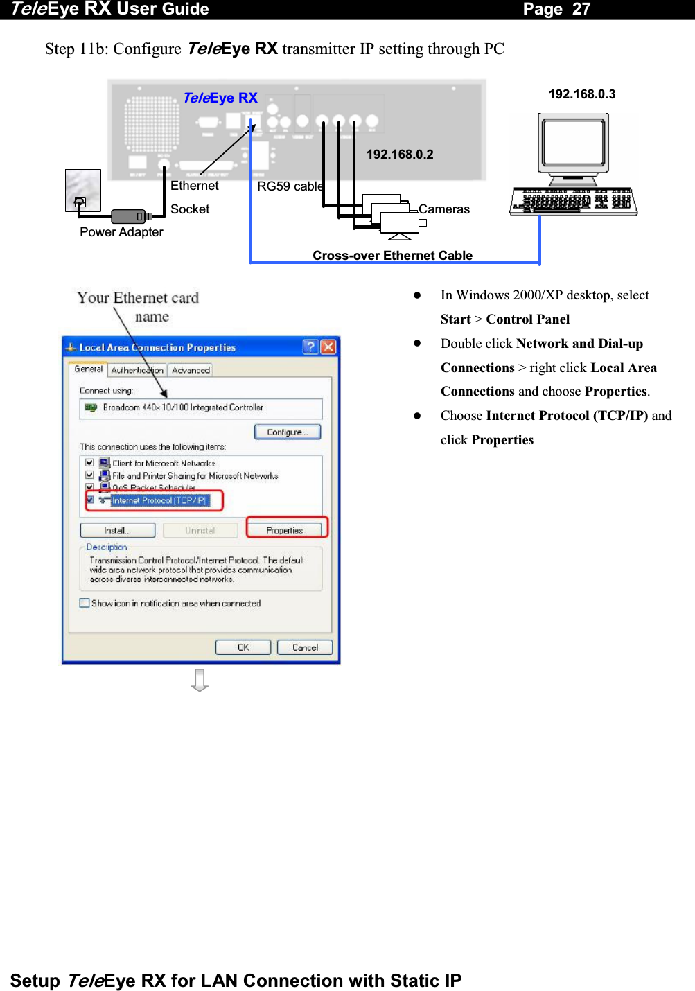 Tele Eye RX User Guide                                                                   Page  27  Setup TeleEye RX for LAN Connection with Static IP Step 11b: Configure TeleEye RX transmitter IP setting through PC   RG59 cable Power Adapter Ethernet Socket Te l eEye RXCameras 192.168.0.2192.168.0.3Cross-over Ethernet Cable        In Windows 2000/XP desktop, select Start > Control Panel   Double click Network and Dial-up Connections > right click Local Area Connections and choose Properties.   Choose Internet Protocol (TCP/IP) and click Properties 