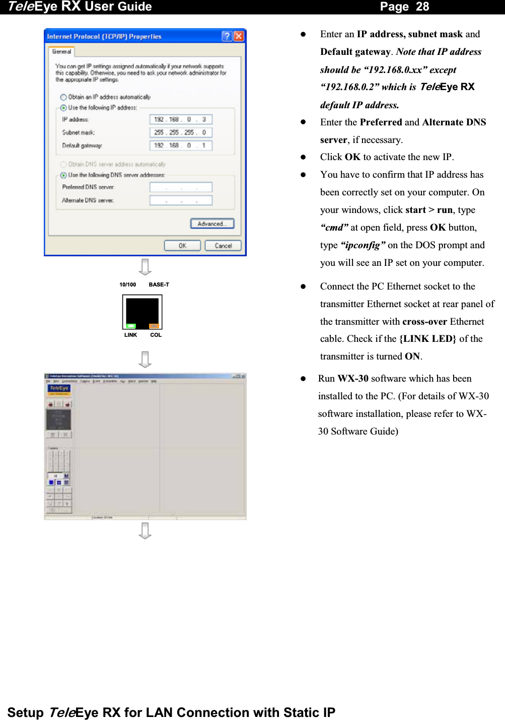 Tele Eye RX User Guide                                                                   Page  28  Setup TeleEye RX for LAN Connection with Static IP      Enter an IP address, subnet mask and Default gateway. Note that IP address should be &ldquo;192.168.0.xx&rdquo; except &ldquo;192.168.0.2&rdquo; which is TeleEye RX default IP address.   Enter the Preferred and Alternate DNS server, if necessary.   Click OK to activate the new IP.   You have to confirm that IP address has been correctly set on your computer. On your windows, click start > run, type &ldquo;cmd&rdquo; at open field, press OK button, type &ldquo;ipconfig&rdquo; on the DOS prompt and you will see an IP set on your computer. 10/100     BASE-TLINK     COL     Connect the PC Ethernet socket to the transmitter Ethernet socket at rear panel of the transmitter with cross-over Ethernet cable. Check if the {LINK LED} of the transmitter is turned ON.      Run WX-30 software which has been installed to the PC. (For details of WX-30 software installation, please refer to WX-30 Software Guide)  