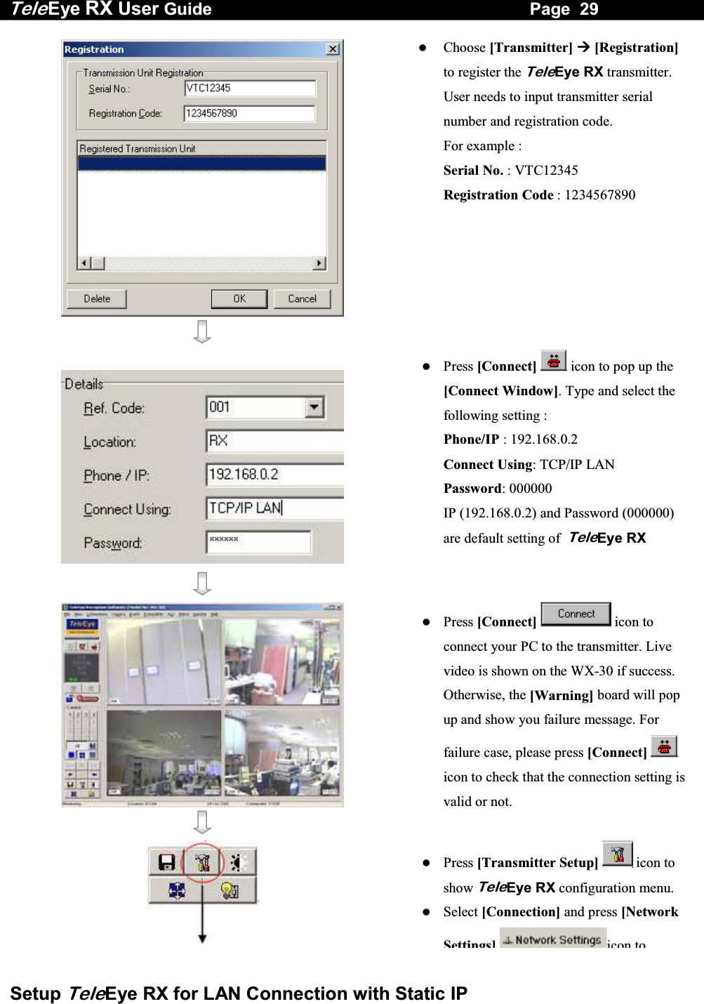 Tele Eye RX User Guide                                                                   Page  29  Setup TeleEye RX for LAN Connection with Static IP      Choose [Transmitter]  [Registration] to register the TeleEye RX transmitter. User needs to input transmitter serial number and registration code.  For example : Serial No. : VTC12345 Registration Code : 1234567890       Press [Connect]  icon to pop up the [Connect Window]. Type and select the following setting : Phone/IP : 192.168.0.2 Connect Using: TCP/IP LAN Password: 000000   IP (192.168.0.2) and Password (000000) are default setting of  TeleEye RX      Press [Connect]  icon to connect your PC to the transmitter. Live video is shown on the WX-30 if success. Otherwise, the [Warning] board will pop up and show you failure message. For failure case, please press [Connect]  icon to check that the connection setting is valid or not.     Press [Transmitter Setup]  icon to show TeleEye RX configuration menu.   Select [Connection] and press [Network Settings]icon to