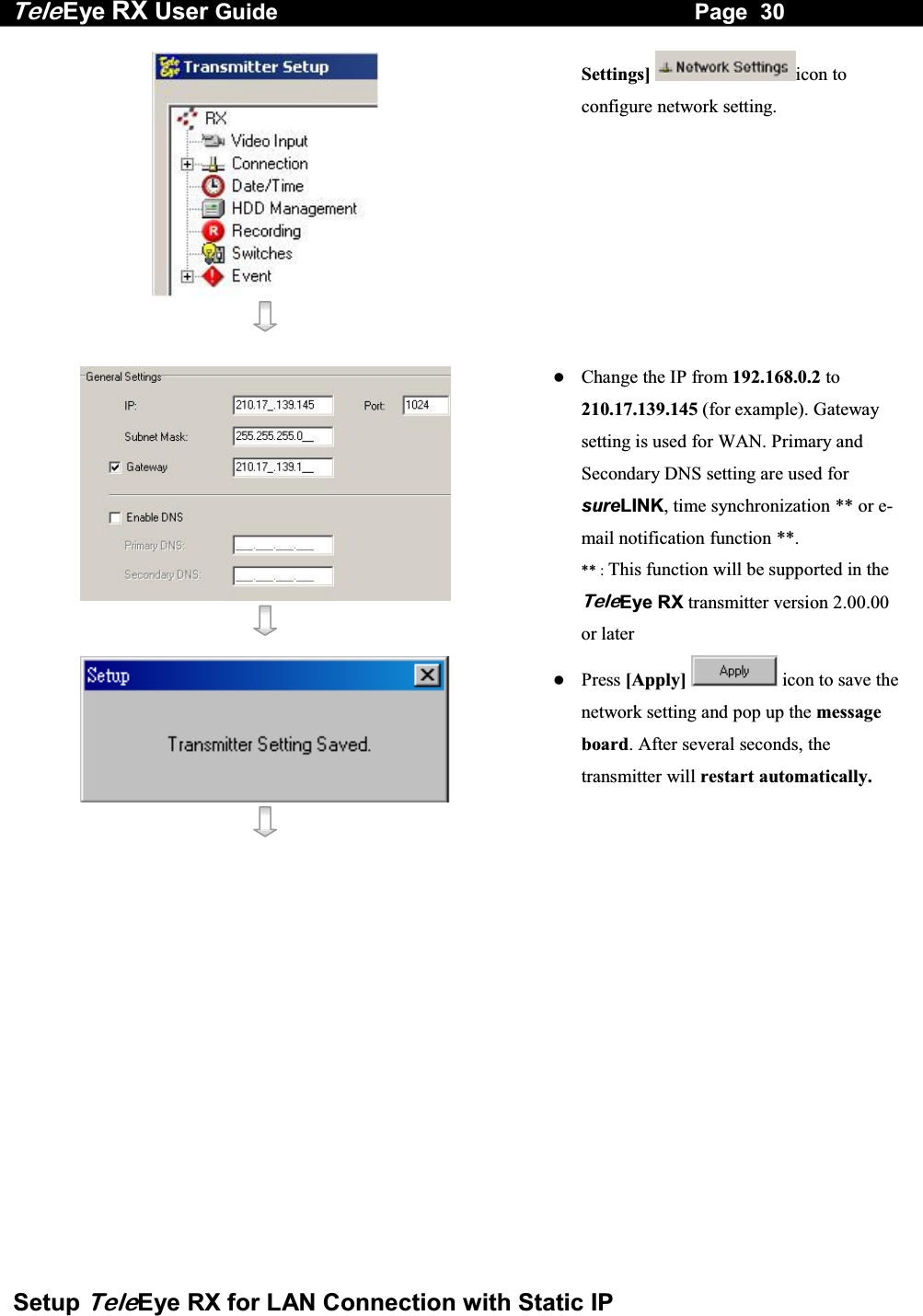 Tele Eye RX User Guide                                                                   Page  30  Setup TeleEye RX for LAN Connection with Static IP    Settings] icon to configure network setting.      Change the IP from 192.168.0.2 to 210.17.139.145 (for example). Gateway setting is used for WAN. Primary and Secondary DNS setting are used for sureLINK, time synchronization ** or e-mail notification function **. ** : This function will be supported in the TeleEye RX transmitter version 2.00.00 or later      Press [Apply]  icon to save the network setting and pop up the message board. After several seconds, the transmitter will restart automatically. 