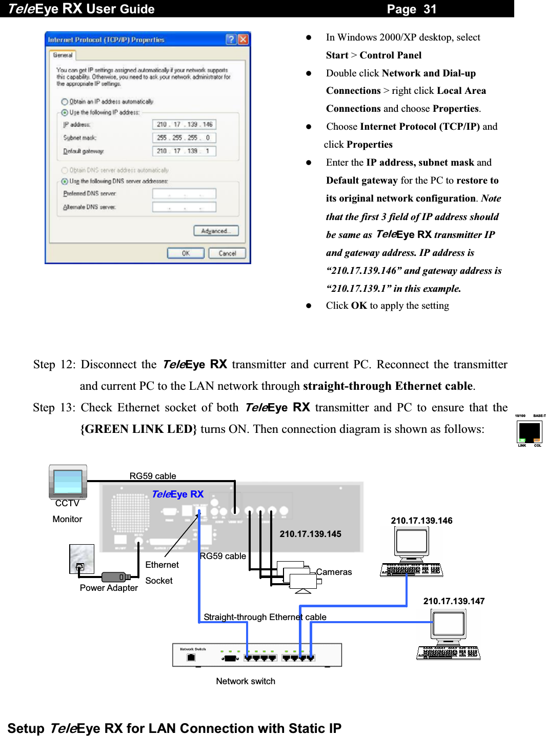Tele Eye RX User Guide                                                                   Page  31  Setup TeleEye RX for LAN Connection with Static IP 10/100     BASE-TLINK     COL    In Windows 2000/XP desktop, select Start > Control Panel   Double click Network and Dial-up Connections > right click Local Area Connections and choose Properties.    Choose Internet Protocol (TCP/IP) and click Properties   Enter the IP address, subnet mask and Default gateway for the PC to restore to its original network configuration. Note that the first 3 field of IP address should be same as TeleEye RX transmitter IP and gateway address. IP address is &ldquo;210.17.139.146&rdquo; and gateway address is &ldquo;210.17.139.1&rdquo; in this example.   Click OK to apply the setting   Step 12: Disconnect the TeleEye RX transmitter and current PC. Reconnect the transmitter and current PC to the LAN network through straight-through Ethernet cable. Step 13: Check Ethernet socket of both TeleEye RX transmitter and PC to ensure that the {GREEN LINK LED} turns ON. Then connection diagram is shown as follows:  RG59 cableRG59 cable Power Adapter Ethernet Socket CCTV Monitor TeleEye RXCameras Network switch210.17.139.145 210.17.139.146210.17.139.147Straight-through Ethernet cable  