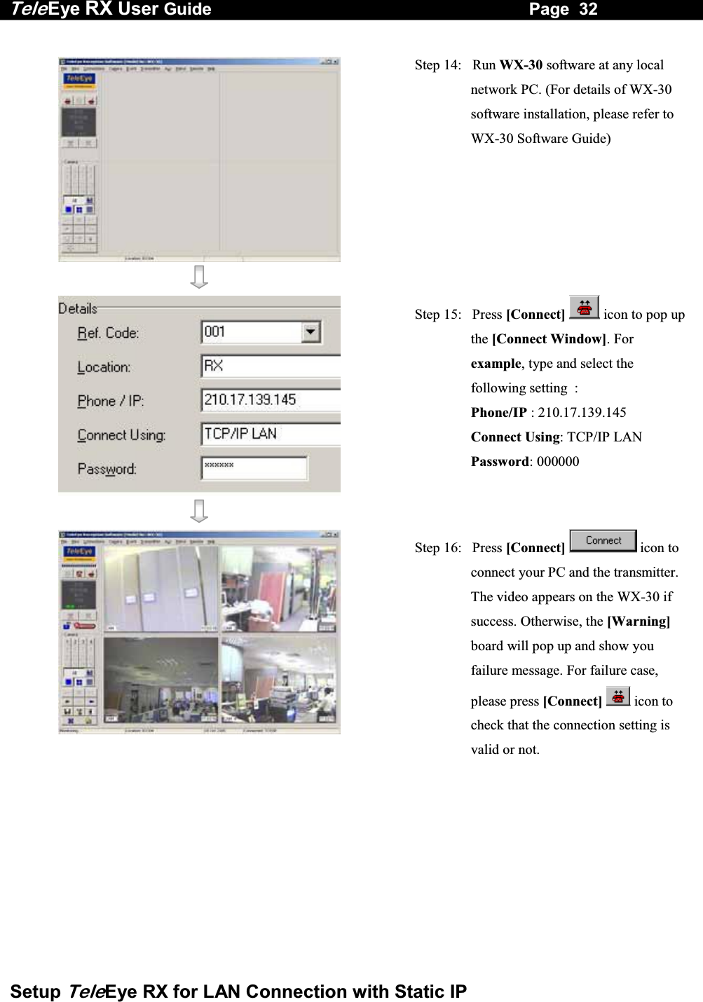 Tele Eye RX User Guide                                                                   Page  32  Setup TeleEye RX for LAN Connection with Static IP     Step 14:   Run WX-30 software at any local network PC. (For details of WX-30 software installation, please refer to WX-30 Software Guide)    Step 15:   Press [Connect]  icon to pop up the [Connect Window]. For example, type and select the following setting  : Phone/IP : 210.17.139.145  Connect Using: TCP/IP LAN Password: 000000     Step 16:   Press [Connect]  icon to connect your PC and the transmitter. The video appears on the WX-30 if success. Otherwise, the [Warning] board will pop up and show you failure message. For failure case, please press [Connect]  icon to check that the connection setting is valid or not. 