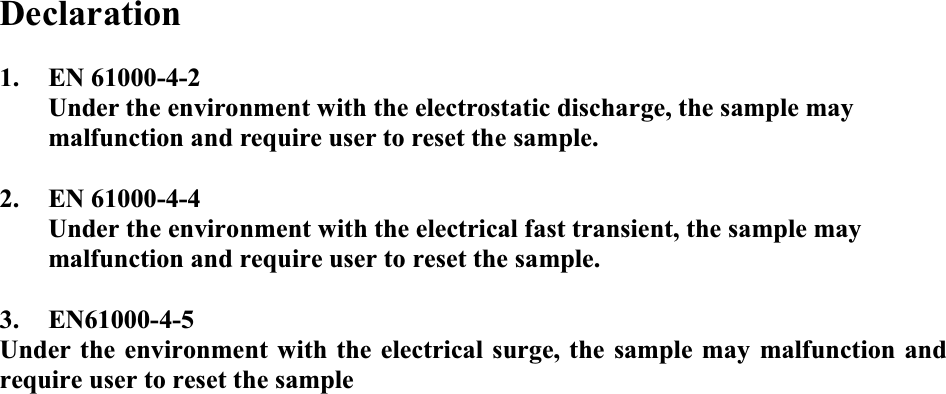   Declaration  1. EN 61000-4-2 Under the environment with the electrostatic discharge, the sample may malfunction and require user to reset the sample.  2. EN 61000-4-4 Under the environment with the electrical fast transient, the sample may malfunction and require user to reset the sample.  3. EN61000-4-5 Under the environment with the electrical surge, the sample may malfunction and require user to reset the sample 