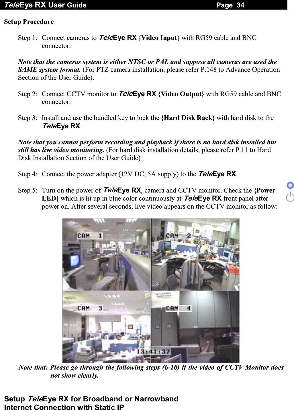 Tele Eye RX User Guide                                                                   Page  34  Setup TeleEye RX for Broadband or Narrowband  Internet Connection with Static IP Setup Procedure  Step 1:  Connect cameras to TeleEye RX {Video Input} with RG59 cable and BNC connector.  Note that the cameras system is either NTSC or PAL and suppose all cameras are used the SAME system format. (For PTZ camera installation, please refer P.148 to Advance Operation Section of the User Guide).  Step 2:  Connect CCTV monitor to TeleEye RX {Video Output} with RG59 cable and BNC connector.  Step 3:  Install and use the bundled key to lock the {Hard Disk Rack} with hard disk to the TeleEye RX.   Note that you cannot perform recording and playback if there is no hard disk installed but still has live video monitoring. (For hard disk installation details, please refer P.11 to Hard Disk Installation Section of the User Guide)  Step 4:  Connect the power adapter (12V DC, 5A supply) to the TeleEye RX.  Step 5:  Turn on the power of TeleEye RX, camera and CCTV monitor. Check the {Power LED} which is lit up in blue color continuously at TeleEye RX front panel after power on. After several seconds, live video appears on the CCTV monitor as follow:   Note that: Please go through the following steps (6-10) if the video of CCTV Monitor does not show clearly. 