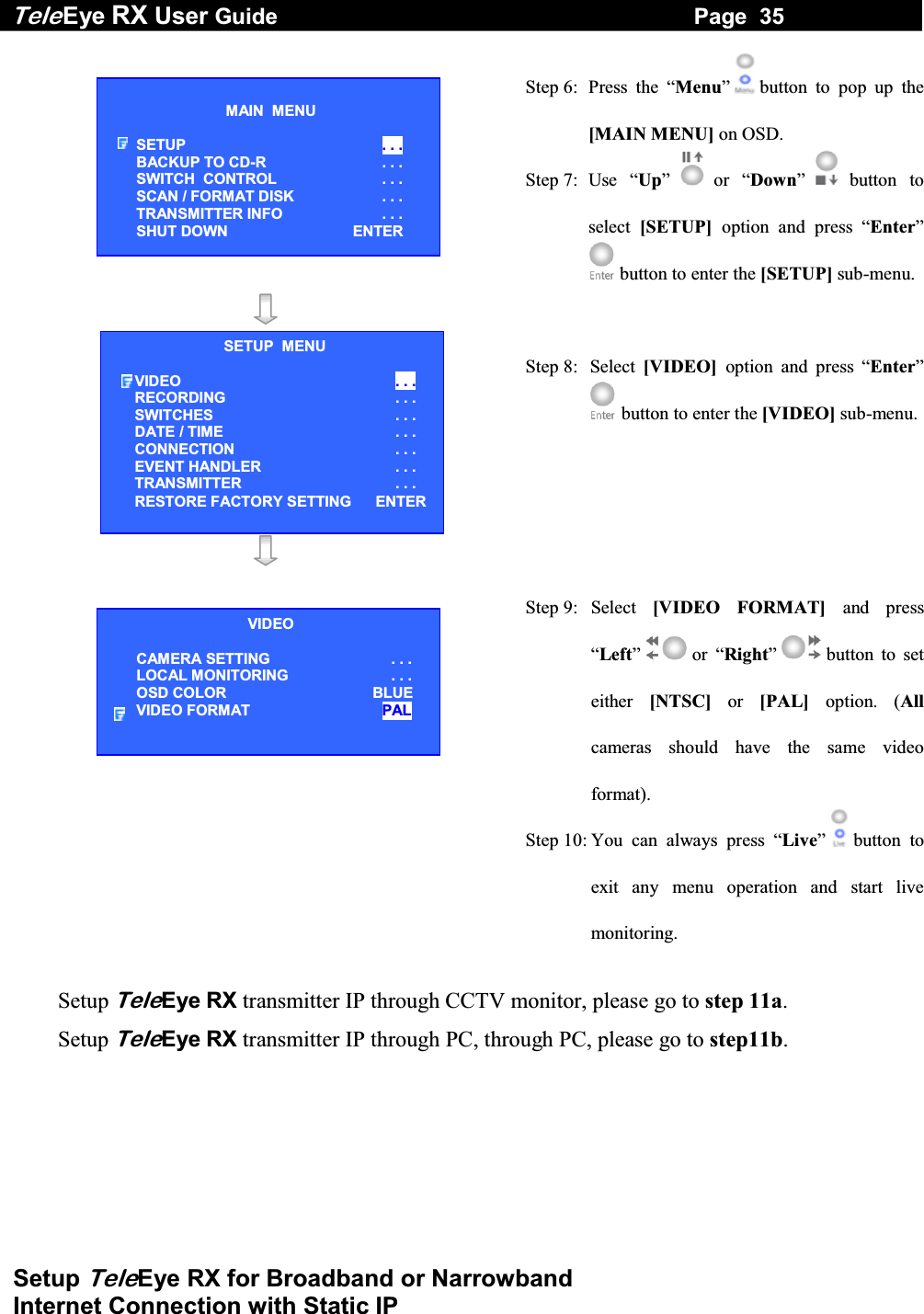 Tele Eye RX User Guide                                                                   Page  35  Setup TeleEye RX for Broadband or Narrowband  Internet Connection with Static IP  Step 6:  Press the &ldquo;Menu&rdquo; button to pop up the [MAIN MENU] on OSD. Step 7:  Use  &ldquo;Up&rdquo;   or  &ldquo;Down&rdquo; button to select  [SETUP]  option and press &ldquo;Enter&rdquo; button to enter the [SETUP] sub-menu.   Step 8:  Select  [VIDEO]  option and press &ldquo;Enter&rdquo; button to enter the [VIDEO] sub-menu.    Step 9:  Select  [VIDEO FORMAT] and press &ldquo;Left&rdquo;  or &ldquo;Right&rdquo; button to set either  [NTSC] or [PAL] option. (Allcameras should have the same video format). Step 10: You can always press &ldquo;Live&rdquo; button to exit any menu operation and start live monitoring.  Setup TeleEye RX transmitter IP through CCTV monitor, please go to step 11a.  Setup TeleEye RX transmitter IP through PC, through PC, please go to step11b.   MAIN  MENU  SETUP  . . . BACKUP TO CD-R  . . . SWITCH  CONTROL  . . . SCAN / FORMAT DISK  . . . TRANSMITTER INFO  . . . SHUT DOWN    ENTER VIDEO CAMERA SETTING . . . LOCAL MONITORING                     . . . OSD COLOR  BLUE VIDEO FORMAT  PAL SETUP  MENU VIDEO . . . RECORDING                         . . . SWITCHES . . . DATE / TIME  . . . CONNECTION . . . EVENT HANDLER  . . . TRANSMITTER . . . RESTORE FACTORY SETTING    ENTER 