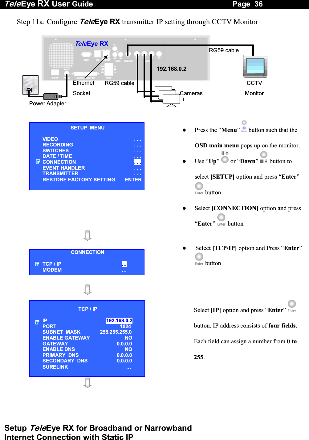 Tele Eye RX User Guide                                                                   Page  36  Setup TeleEye RX for Broadband or Narrowband  Internet Connection with Static IP Step 11a: Configure TeleEye RX transmitter IP setting through CCTV Monitor   RG59 cablePower Adapter Ethernet Socket Te l eEye RXCameras 192.168.0.2CCTV Monitor RG59 cable     Press the &ldquo;Menu&rdquo;  button such that the OSD main menu pops up on the monitor.   Use &ldquo;Up&rdquo;   or &ldquo;Down&rdquo;  button to select [SETUP] option and press &ldquo;Enter&rdquo;  button.   Select [CONNECTION] option and press &ldquo;Enter&rdquo;   button         Select [TCP/IP] option and Press &ldquo;Enter&rdquo;  button      Select [IP] option and press &ldquo;Enter&rdquo;  button. IP address consists of four fields. Each field can assign a number from 0 to 255.    SETUP  MENU VIDEO . . .RECORDING                         . . .SWITCHES  . . .DATE / TIME  . . .CONNECTION  . . .EVENT HANDLER  . . .TRANSMITTER  . . .RESTORE FACTORY SETTING  ENTERCONNECTION TCP / IP  &hellip;  MODEM &hellip; TCP / IP  IP  192.168.0.2  PORT  1024 SUBNET  MASK  255.255.255.0 ENABLE GATEWAY  NO GATEWAY  0.0.0.0 ENABLE DNS  NO PRIMARY  DNS   0.0.0.0 SECONDARY  DNS   0.0.0.0 SURELINK  &hellip; 