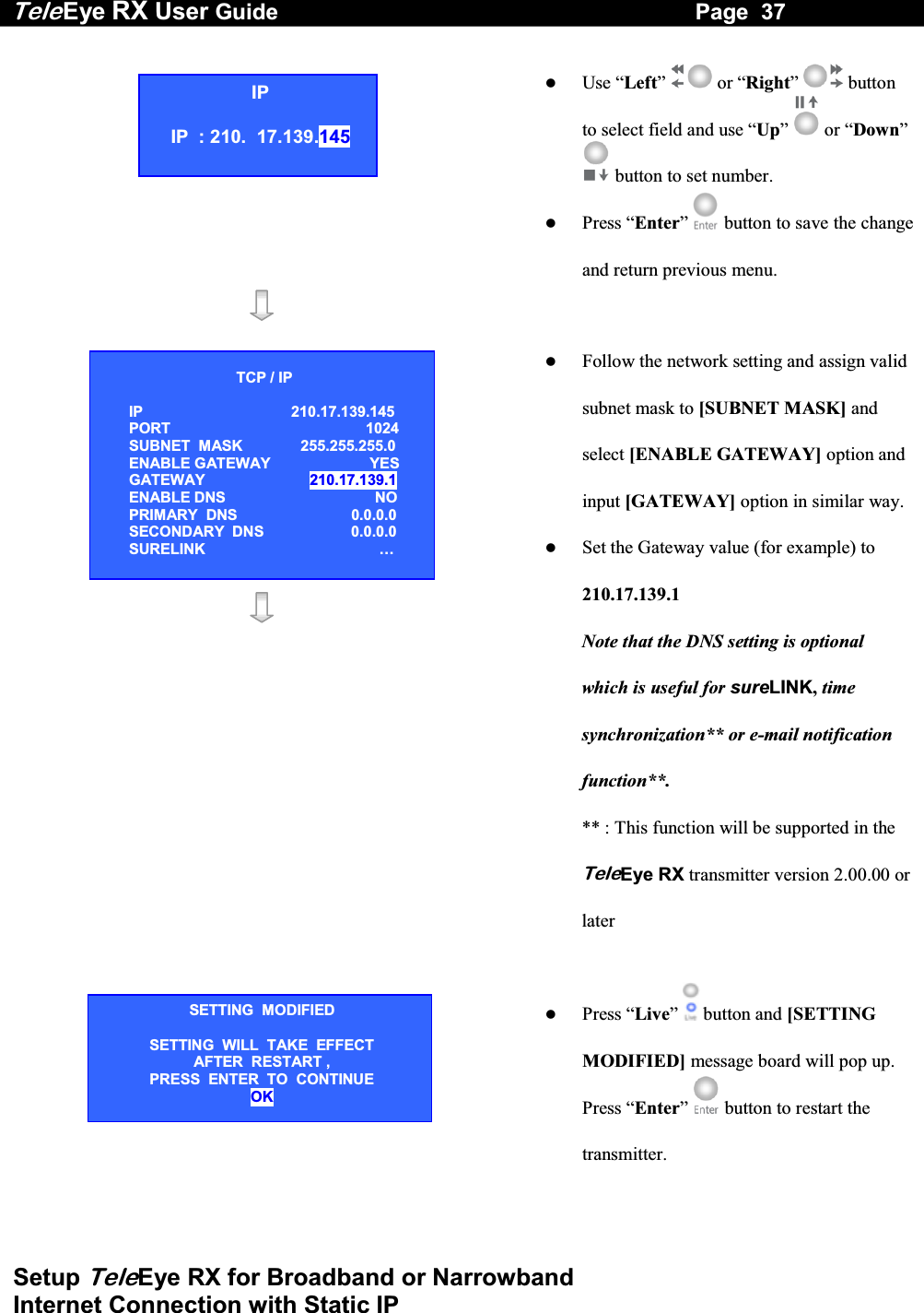 Tele Eye RX User Guide                                                                   Page  37  Setup TeleEye RX for Broadband or Narrowband  Internet Connection with Static IP     Use &ldquo;Left&rdquo;   or &ldquo;Right&rdquo;   button to select field and use &ldquo;Up&rdquo;   or &ldquo;Down&rdquo;  button to set number.   Press &ldquo;Enter&rdquo; button to save the change and return previous menu.                  Follow the network setting and assign valid subnet mask to [SUBNET MASK] and select [ENABLE GATEWAY] option and input [GATEWAY] option in similar way.   Set the Gateway value (for example) to 210.17.139.1 Note that the DNS setting is optional which is useful for sureLINK, time synchronization** or e-mail notification function**.  ** : This function will be supported in the TeleEye RX transmitter version 2.00.00 or later      Press &ldquo;Live&rdquo;  button and [SETTING MODIFIED] message board will pop up. Press &ldquo;Enter&rdquo;  button to restart the transmitter.    IP IP  : 210.  17.139.145 SETTING  MODIFIED SETTING  WILL  TAKE  EFFECT AFTER  RESTART ,  PRESS  ENTER  TO  CONTINUE OK TCP / IP  IP 210.17.139.145  PORT 1024 SUBNET  MASK  255.255.255.0 ENABLE GATEWAY   YES GATEWAY  210.17.139.1 ENABLE DNS  NO PRIMARY  DNS   0.0.0.0 SECONDARY  DNS   0.0.0.0 SURELINK  &hellip; 