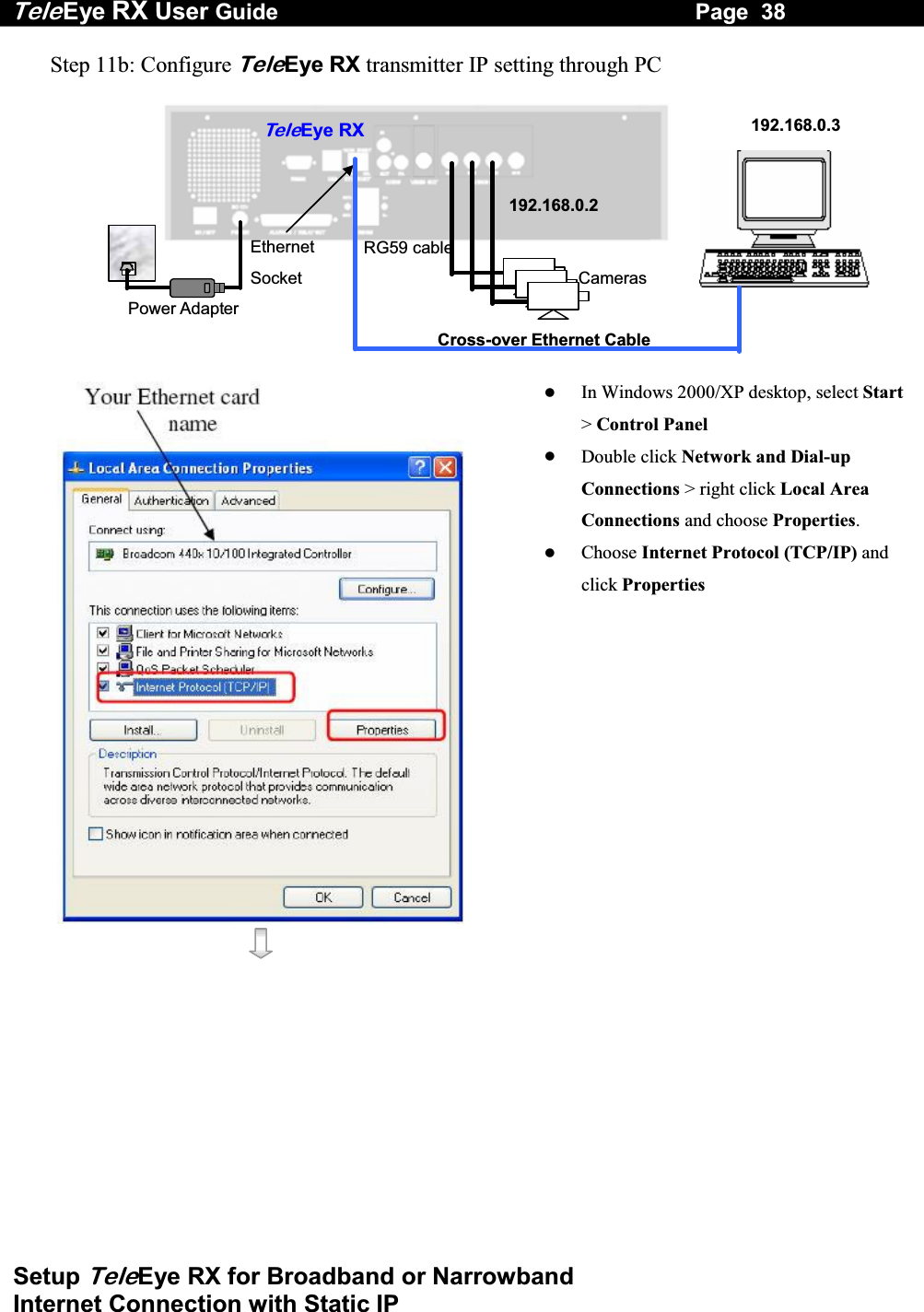 Tele Eye RX User Guide                                                                   Page  38  Setup TeleEye RX for Broadband or Narrowband  Internet Connection with Static IP Step 11b: Configure TeleEye RX transmitter IP setting through PC   RG59 cable Power Adapter Ethernet Socket Te l eEye RXCameras 192.168.0.2192.168.0.3Cross-over Ethernet Cable       In Windows 2000/XP desktop, select Start> Control Panel   Double click Network and Dial-up Connections > right click Local Area Connections and choose Properties.   Choose Internet Protocol (TCP/IP) and click Properties 