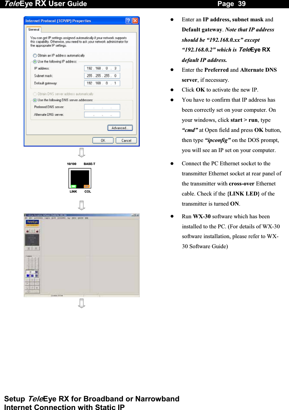 Tele Eye RX User Guide                                                                   Page  39  Setup TeleEye RX for Broadband or Narrowband  Internet Connection with Static IP      Enter an IP address, subnet mask and Default gateway. Note that IP address should be &ldquo;192.168.0.xx&rdquo; except &ldquo;192.168.0.2&rdquo; which is TeleEye RX default IP address.   Enter the Preferred and Alternate DNS server, if necessary.   Click OK to activate the new IP.   You have to confirm that IP address has been correctly set on your computer. On your windows, click start > run, type &ldquo;cmd&rdquo; at Open field and press OK button, then type &ldquo;ipconfig&rdquo; on the DOS prompt, you will see an IP set on your computer. 10/100     BASE-TLINK     COL     Connect the PC Ethernet socket to the transmitter Ethernet socket at rear panel of the transmitter with cross-over Ethernet cable. Check if the {LINK LED} of the transmitter is turned ON.      Run WX-30 software which has been installed to the PC. (For details of WX-30 software installation, please refer to WX-30 Software Guide)  