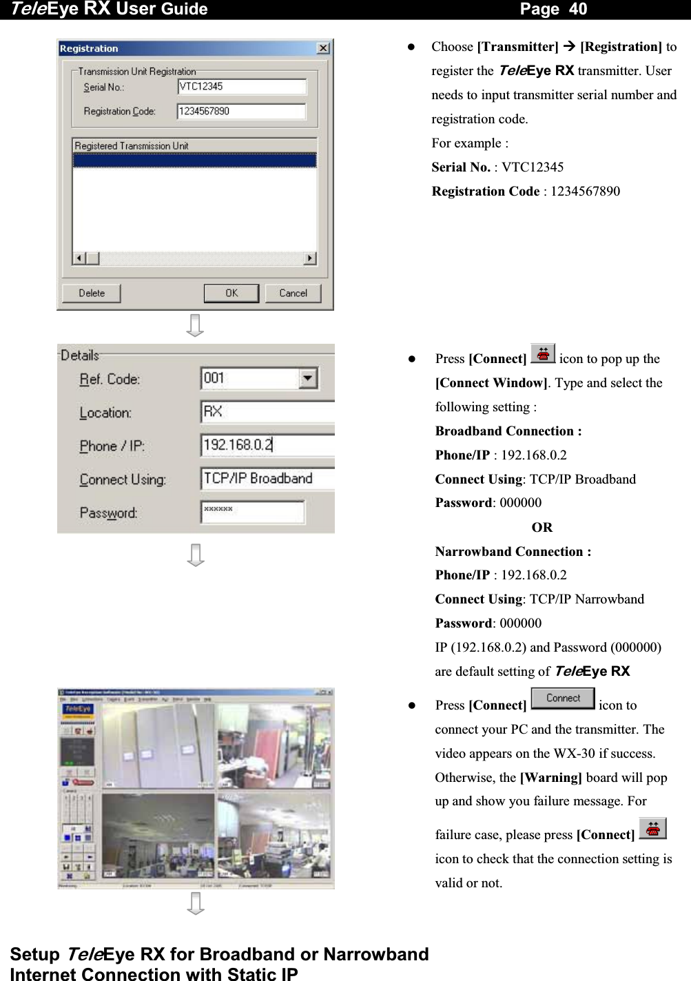 Tele Eye RX User Guide                                                                   Page  40  Setup TeleEye RX for Broadband or Narrowband  Internet Connection with Static IP      Choose [Transmitter]  [Registration] to register the TeleEye RX transmitter. User needs to input transmitter serial number and registration code.        For example : Serial No. : VTC12345 Registration Code : 1234567890      Press [Connect]  icon to pop up the [Connect Window]. Type and select the following setting : Broadband Connection : Phone/IP : 192.168.0.2  Connect Using: TCP/IP Broadband Password: 000000   OR Narrowband Connection : Phone/IP : 192.168.0.2 Connect Using: TCP/IP Narrowband Password: 000000 IP (192.168.0.2) and Password (000000) are default setting of TeleEye RX      Press [Connect]  icon to connect your PC and the transmitter. The video appears on the WX-30 if success. Otherwise, the [Warning] board will pop up and show you failure message. For failure case, please press [Connect]  icon to check that the connection setting is valid or not. 